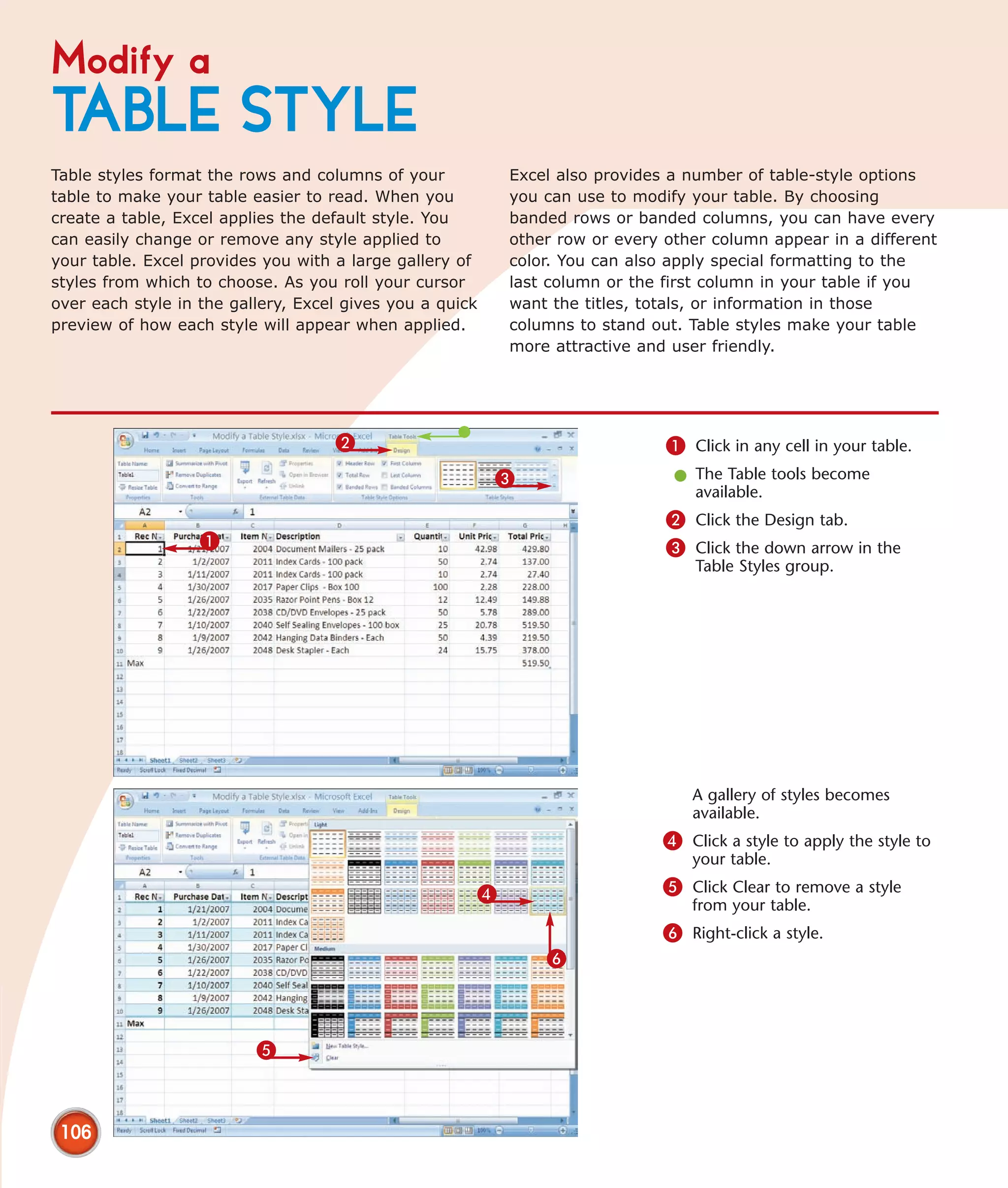 Modify a
TABLE STYLE
Table styles format the rows and columns of your          Excel also provides a number of table-style options
table to make your table easier to read. When you         you can use to modify your table. By choosing
create a table, Excel applies the default style. You      banded rows or banded columns, you can have every
can easily change or remove any style applied to          other row or every other column appear in a different
your table. Excel provides you with a large gallery of    color. You can also apply special formatting to the
styles from which to choose. As you roll your cursor      last column or the first column in your table if you
over each style in the gallery, Excel gives you a quick   want the titles, totals, or information in those
preview of how each style will appear when applied.       columns to stand out. Table styles make your table
                                                          more attractive and user friendly.




                                    2                                        1 Click in any cell in your table.
                                                          3                   l The Table tools become
                                                                                available.
                                                                             2 Click the Design tab.
                   1                                                         3 Click the down arrow in the
                                                                                 Table Styles group.




                                                                                 A gallery of styles becomes
                                                                                 available.
                                                                             4 Click a style to apply the style to
                                                                                 your table.

                                                      4                      5 Click Clear to remove a style
                                                                                 from your table.
                                                                             6 Right-click a style.
                                                              6



                          5



 106
 