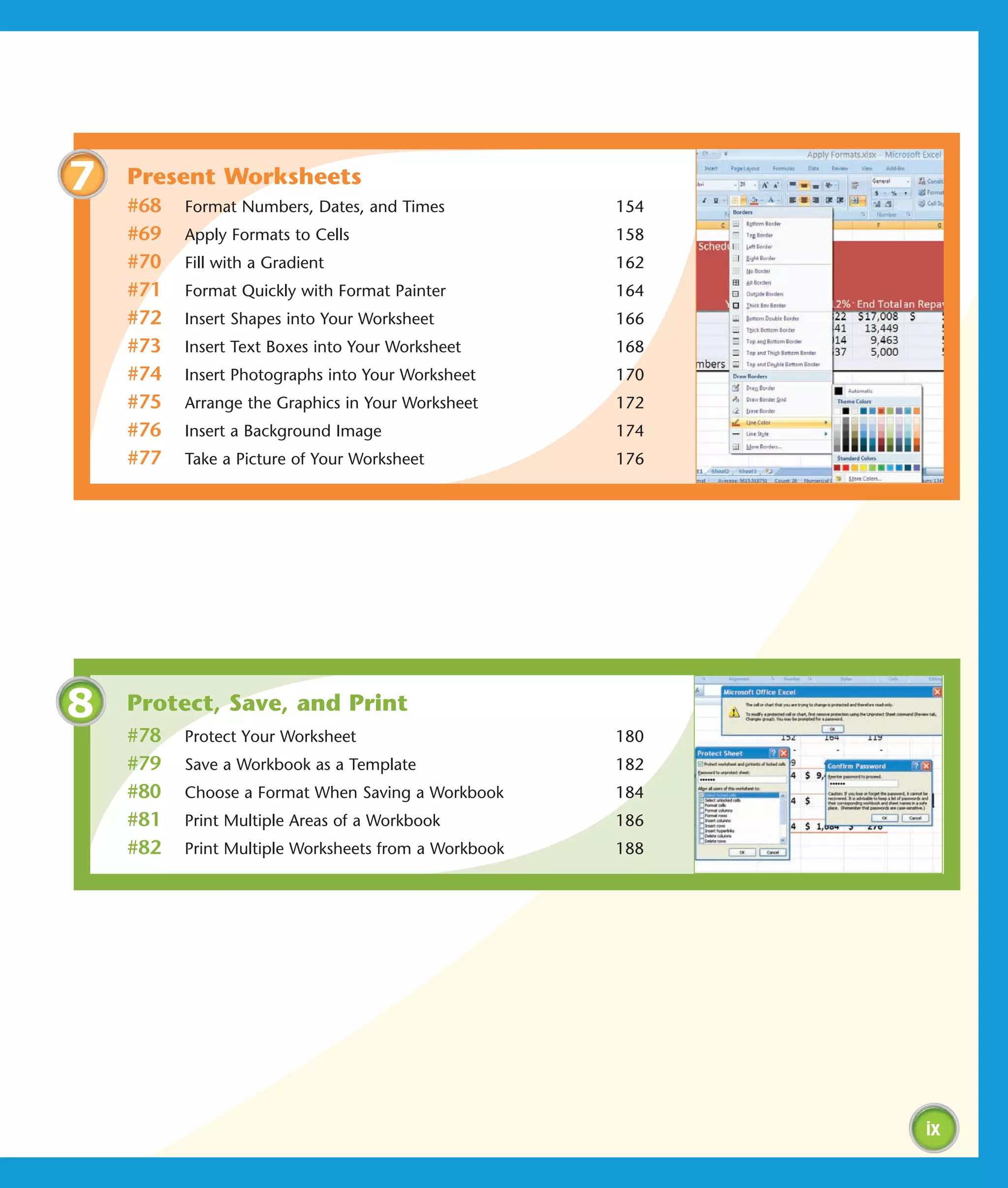 7   Present Worksheets
    #68   Format Numbers, Dates, and Times            154
    #69   Apply Formats to Cells                      158
    #70   Fill with a Gradient                        162
    #71   Format Quickly with Format Painter          164
    #72   Insert Shapes into Your Worksheet           166
    #73   Insert Text Boxes into Your Worksheet       168
    #74   Insert Photographs into Your Worksheet      170
    #75   Arrange the Graphics in Your Worksheet      172
    #76   Insert a Background Image                   174
    #77   Take a Picture of Your Worksheet            176




8   Protect, Save, and Print
    #78   Protect Your Worksheet                      180
    #79   Save a Workbook as a Template               182
    #80   Choose a Format When Saving a Workbook      184
    #81   Print Multiple Areas of a Workbook          186
    #82   Print Multiple Worksheets from a Workbook   188




                                                            ix
 