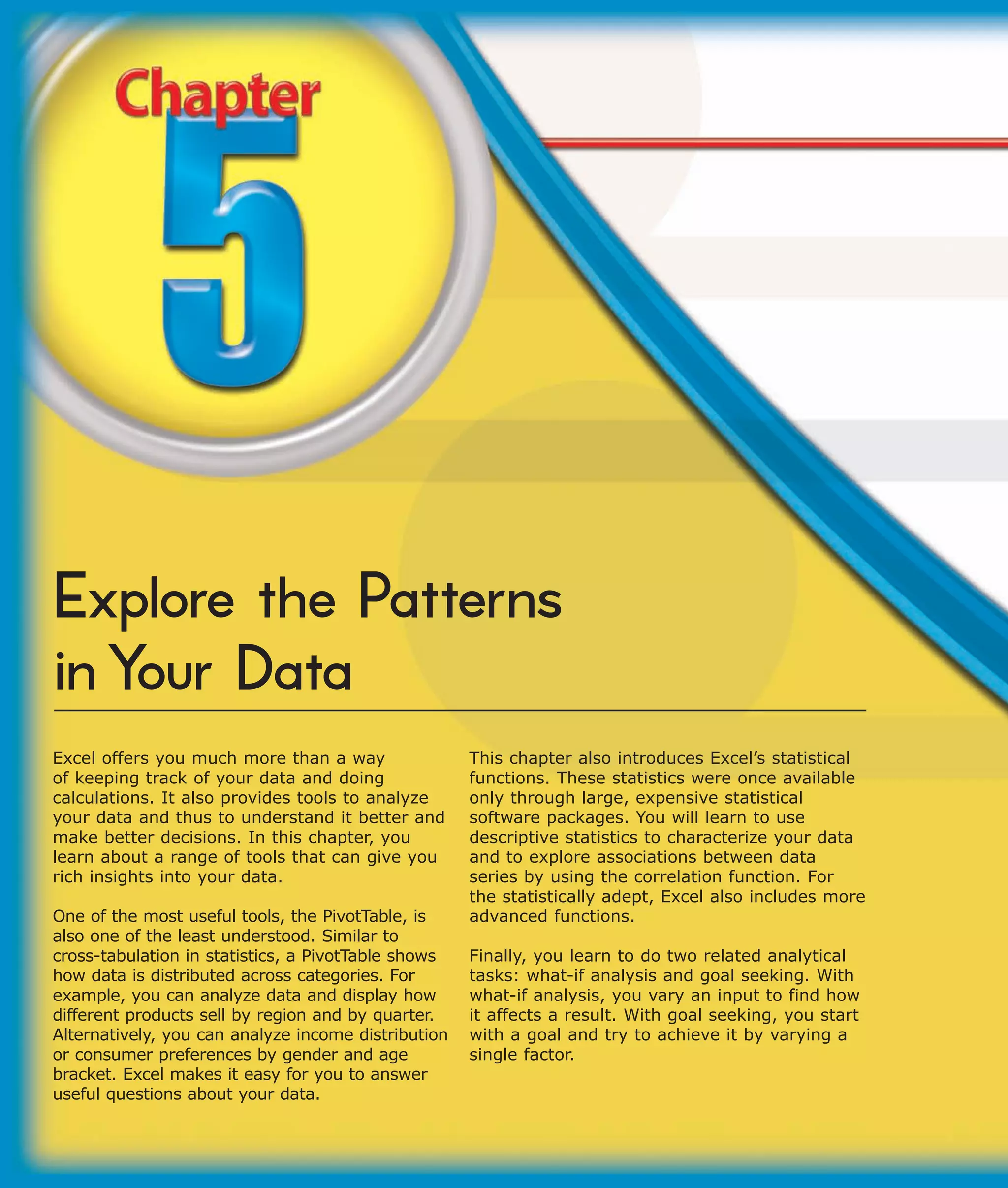 Explore the Patterns
in Your Data
Excel offers you much more than a way                This chapter also introduces Excel’s statistical
of keeping track of your data and doing              functions. These statistics were once available
calculations. It also provides tools to analyze      only through large, expensive statistical
your data and thus to understand it better and       software packages. You will learn to use
make better decisions. In this chapter, you          descriptive statistics to characterize your data
learn about a range of tools that can give you       and to explore associations between data
rich insights into your data.                        series by using the correlation function. For
                                                     the statistically adept, Excel also includes more
One of the most useful tools, the PivotTable, is     advanced functions.
also one of the least understood. Similar to
cross-tabulation in statistics, a PivotTable shows   Finally, you learn to do two related analytical
how data is distributed across categories. For       tasks: what-if analysis and goal seeking. With
example, you can analyze data and display how        what-if analysis, you vary an input to find how
different products sell by region and by quarter.    it affects a result. With goal seeking, you start
Alternatively, you can analyze income distribution   with a goal and try to achieve it by varying a
or consumer preferences by gender and age            single factor.
bracket. Excel makes it easy for you to answer
useful questions about your data.
 