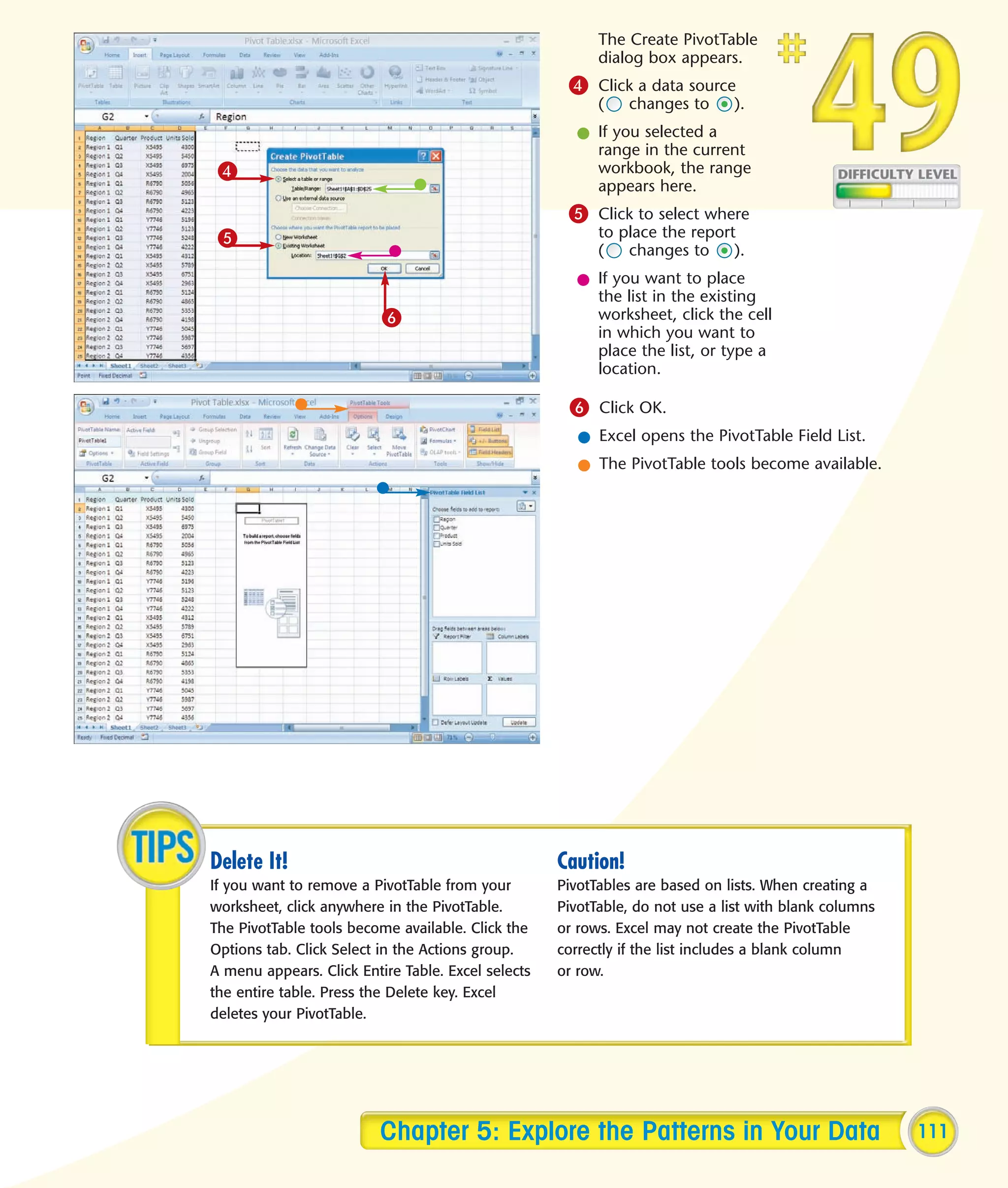 The Create PivotTable
                                                          dialog box appears.
                                                     4 Click a data source
                                                          (    changes to     ).
                                                      l If you selected a
                                                        range in the current
 4                                                      workbook, the range
                                                        appears here.
                                                     5 Click to select where
 5                                                        to place the report
                                                          (   changes to     ).
                                                      l If you want to place
                                                        the list in the existing
                          6                             worksheet, click the cell
                                                        in which you want to
                                                        place the list, or type a
                                                        location.

                                                     6 Click OK.
                                                       l Excel opens the PivotTable Field List.
                                                       l The PivotTable tools become available.




Delete It!                                          Caution!
If you want to remove a PivotTable from your        PivotTables are based on lists. When creating a
worksheet, click anywhere in the PivotTable.        PivotTable, do not use a list with blank columns
The PivotTable tools become available. Click the    or rows. Excel may not create the PivotTable
Options tab. Click Select in the Actions group.     correctly if the list includes a blank column
A menu appears. Click Entire Table. Excel selects   or row.
the entire table. Press the Delete key. Excel
deletes your PivotTable.




                         Chapter 5: Explore the Patterns in Your Data                                  111
 