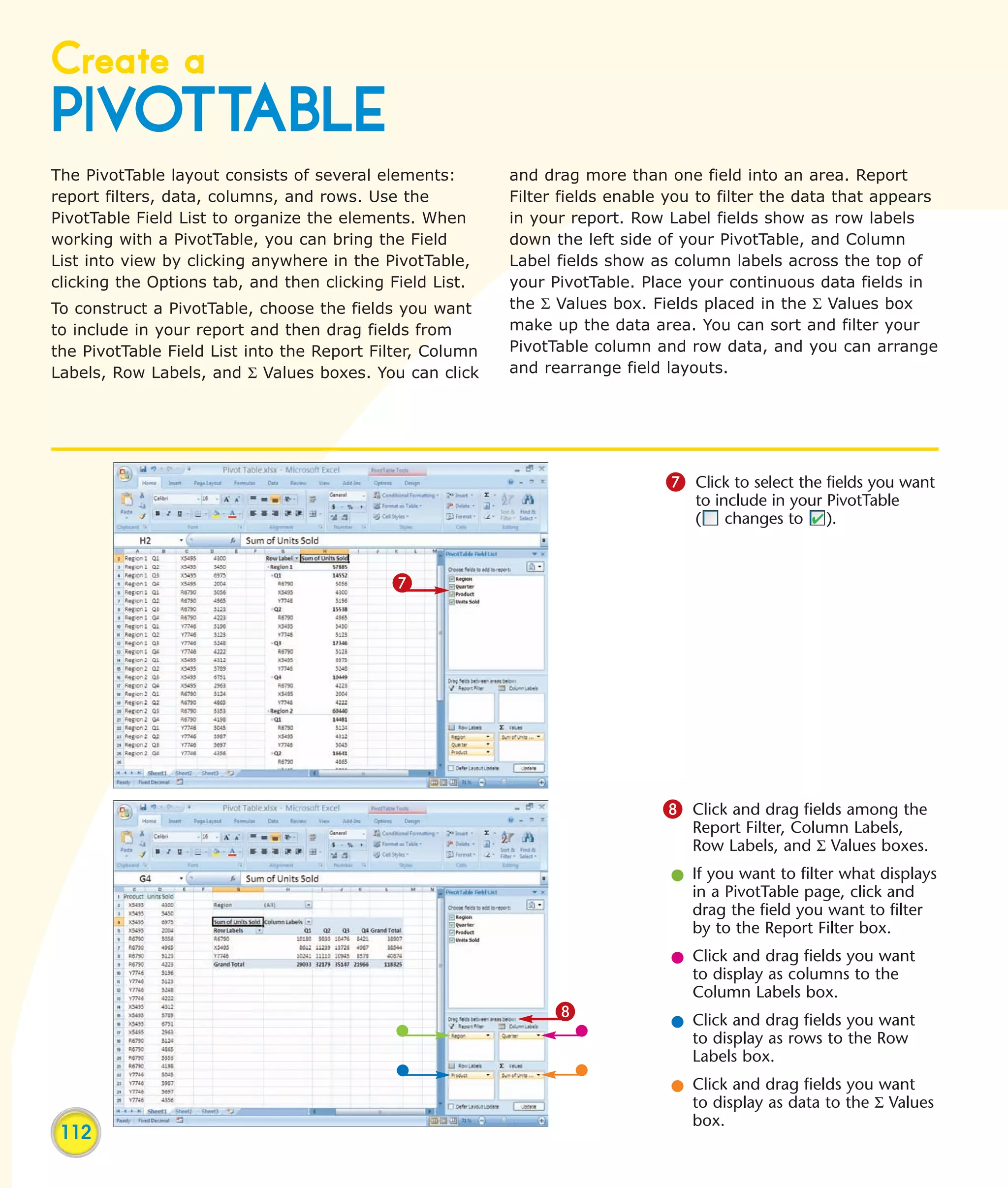 Create a
PIVOTTABLE
The PivotTable layout consists of several elements:        and drag more than one field into an area. Report
report filters, data, columns, and rows. Use the           Filter fields enable you to filter the data that appears
PivotTable Field List to organize the elements. When       in your report. Row Label fields show as row labels
working with a PivotTable, you can bring the Field         down the left side of your PivotTable, and Column
List into view by clicking anywhere in the PivotTable,     Label fields show as column labels across the top of
clicking the Options tab, and then clicking Field List.    your PivotTable. Place your continuous data fields in
To construct a PivotTable, choose the fields you want      the Σ Values box. Fields placed in the Σ Values box
to include in your report and then drag fields from        make up the data area. You can sort and filter your
the PivotTable Field List into the Report Filter, Column   PivotTable column and row data, and you can arrange
Labels, Row Labels, and Σ Values boxes. You can click      and rearrange field layouts.




                                                                               7 Click to select the fields you want
                                                                                   to include in your PivotTable
                                                                                   ( changes to ).


                                            7




                                                                               8 Click and drag fields among the
                                                                                  Report Filter, Column Labels,
                                                                                  Row Labels, and Σ Values boxes.
                                                                                l If you want to filter what displays
                                                                                  in a PivotTable page, click and
                                                                                  drag the field you want to filter
                                                                                  by to the Report Filter box.
                                                                                l Click and drag fields you want
                                                                                  to display as columns to the
                                                                                  Column Labels box.
                                                                 8
                                                                                l Click and drag fields you want
                                                                                  to display as rows to the Row
                                                                                  Labels box.
                                                                                l Click and drag fields you want
                                                                                  to display as data to the Σ Values
                                                                                  box.
 112
 