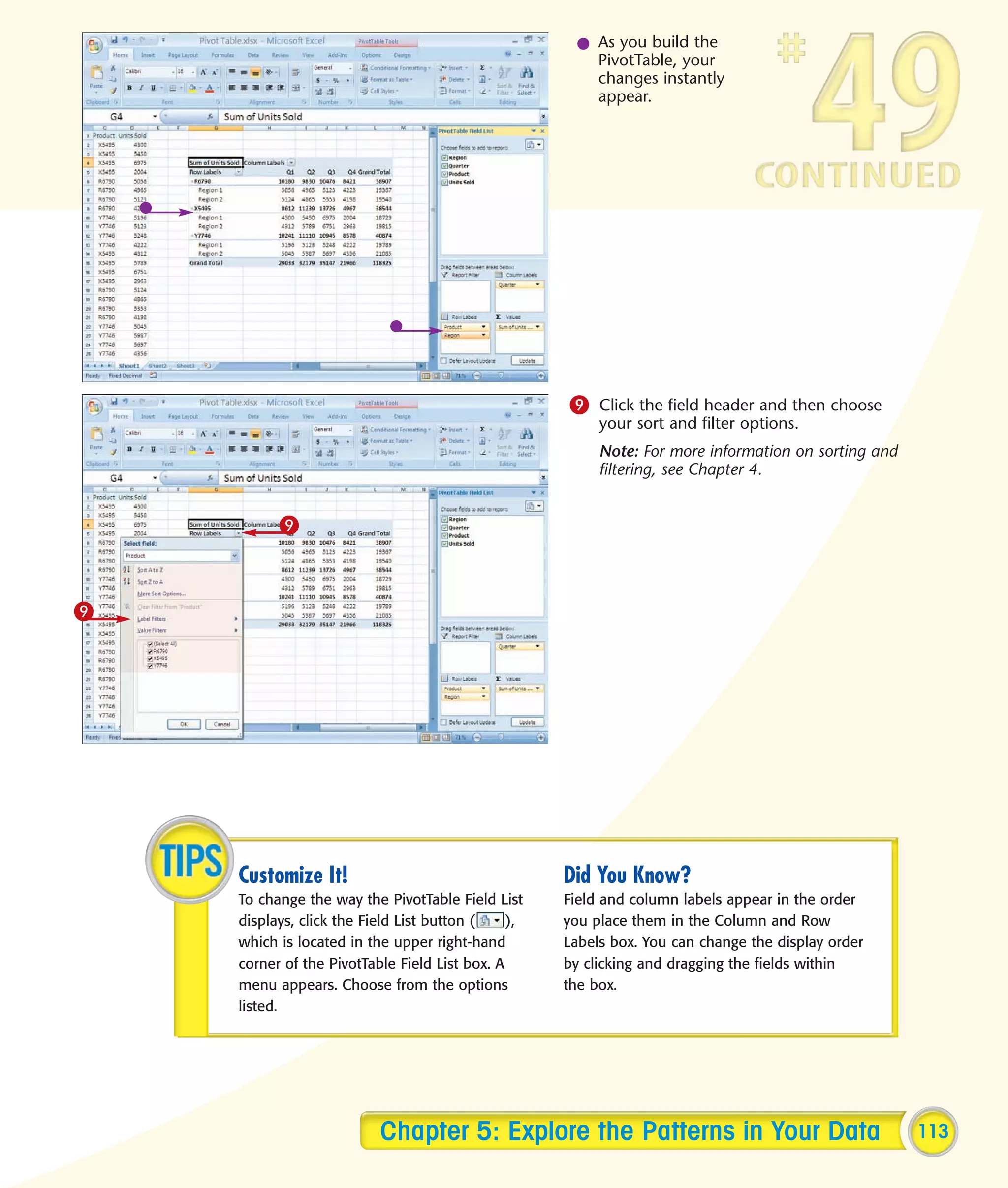 l As you build the
                                                       PivotTable, your
                                                       changes instantly
                                                       appear.




                                                    9 Click the field header and then choose
                                                         your sort and filter options.
                                                         Note: For more information on sorting and
                                                         filtering, see Chapter 4.


          9



9




    Customize It!                                   Did You Know?
    To change the way the PivotTable Field List     Field and column labels appear in the order
    displays, click the Field List button (    ),   you place them in the Column and Row
    which is located in the upper right-hand        Labels box. You can change the display order
    corner of the PivotTable Field List box. A      by clicking and dragging the fields within
    menu appears. Choose from the options           the box.
    listed.




                          Chapter 5: Explore the Patterns in Your Data                               113
 