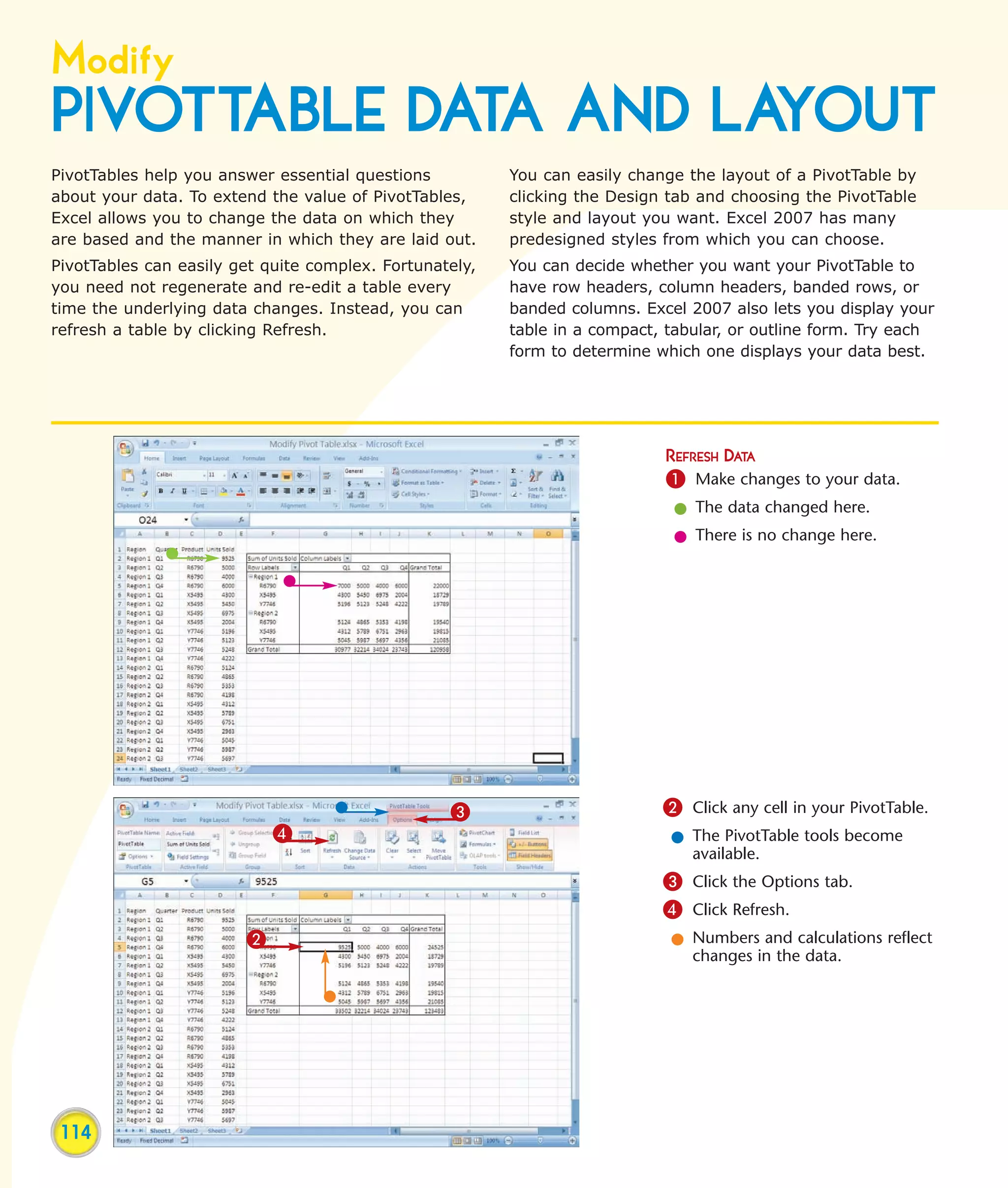 Modify
PIVOTTABLE DATA AND LAYOUT
PivotTables help you answer essential questions          You can easily change the layout of a PivotTable by
about your data. To extend the value of PivotTables,     clicking the Design tab and choosing the PivotTable
Excel allows you to change the data on which they        style and layout you want. Excel 2007 has many
are based and the manner in which they are laid out.     predesigned styles from which you can choose.
PivotTables can easily get quite complex. Fortunately,   You can decide whether you want your PivotTable to
you need not regenerate and re-edit a table every        have row headers, column headers, banded rows, or
time the underlying data changes. Instead, you can       banded columns. Excel 2007 also lets you display your
refresh a table by clicking Refresh.                     table in a compact, tabular, or outline form. Try each
                                                         form to determine which one displays your data best.




                                                                            REFRESH DATA
                                                                            1 Make changes to your data.
                                                                             l The data changed here.
                                                                             l There is no change here.




                                                  3                         2 Click any cell in your PivotTable.
                            4                                                l The PivotTable tools become
                                                                               available.
                                                                            3 Click the Options tab.
                                                                            4 Click Refresh.
                        2                                                    l Numbers and calculations reflect
                                                                               changes in the data.




 114
 
