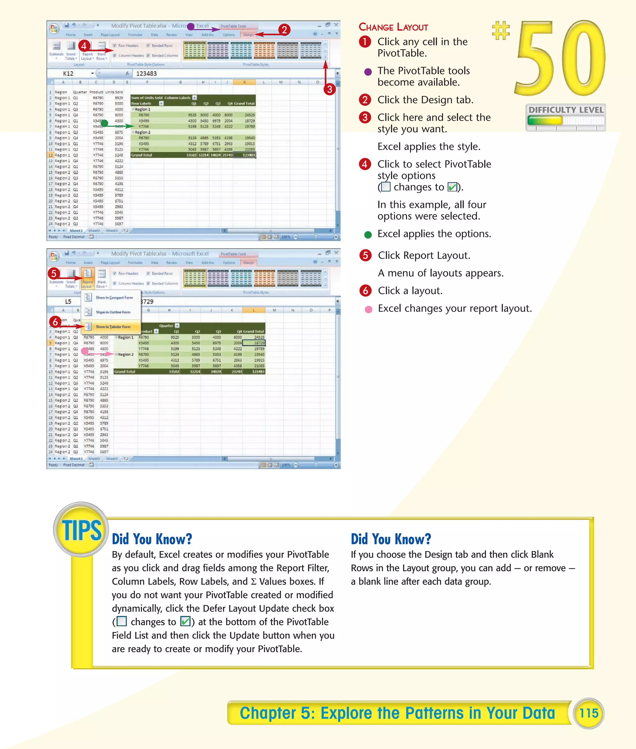 2                 CHANGE LAYOUT
    4                                                            1 Click any cell in the
                                                                      PivotTable.
                                                                  l The PivotTable tools
                                                                    become available.
                                                          3
                                                                 2 Click the Design tab.
                                                                 3 Click here and select the
                                                                      style you want.
                                                                      Excel applies the style.
                                                                 4 Click to select PivotTable
                                                                      style options
                                                                      ( changes to      ).
                                                                      In this example, all four
                                                                      options were selected.
                                                                  l Excel applies the options.
                                                                 5 Click Report Layout.
5                                                                     A menu of layouts appears.
                                                                 6 Click a layout.
                                                                   l Excel changes your report layout.
6




        Did You Know?                                           Did You Know?
        By default, Excel creates or modifies your PivotTable   If you choose the Design tab and then click Blank
        as you click and drag fields among the Report Filter,   Rows in the Layout group, you can add — or remove —
        Column Labels, Row Labels, and Σ Values boxes. If       a blank line after each data group.
        you do not want your PivotTable created or modified
        dynamically, click the Defer Layout Update check box
        (    changes to     ) at the bottom of the PivotTable
        Field List and then click the Update button when you
        are ready to create or modify your PivotTable.




                                      Chapter 5: Explore the Patterns in Your Data                                    115
 