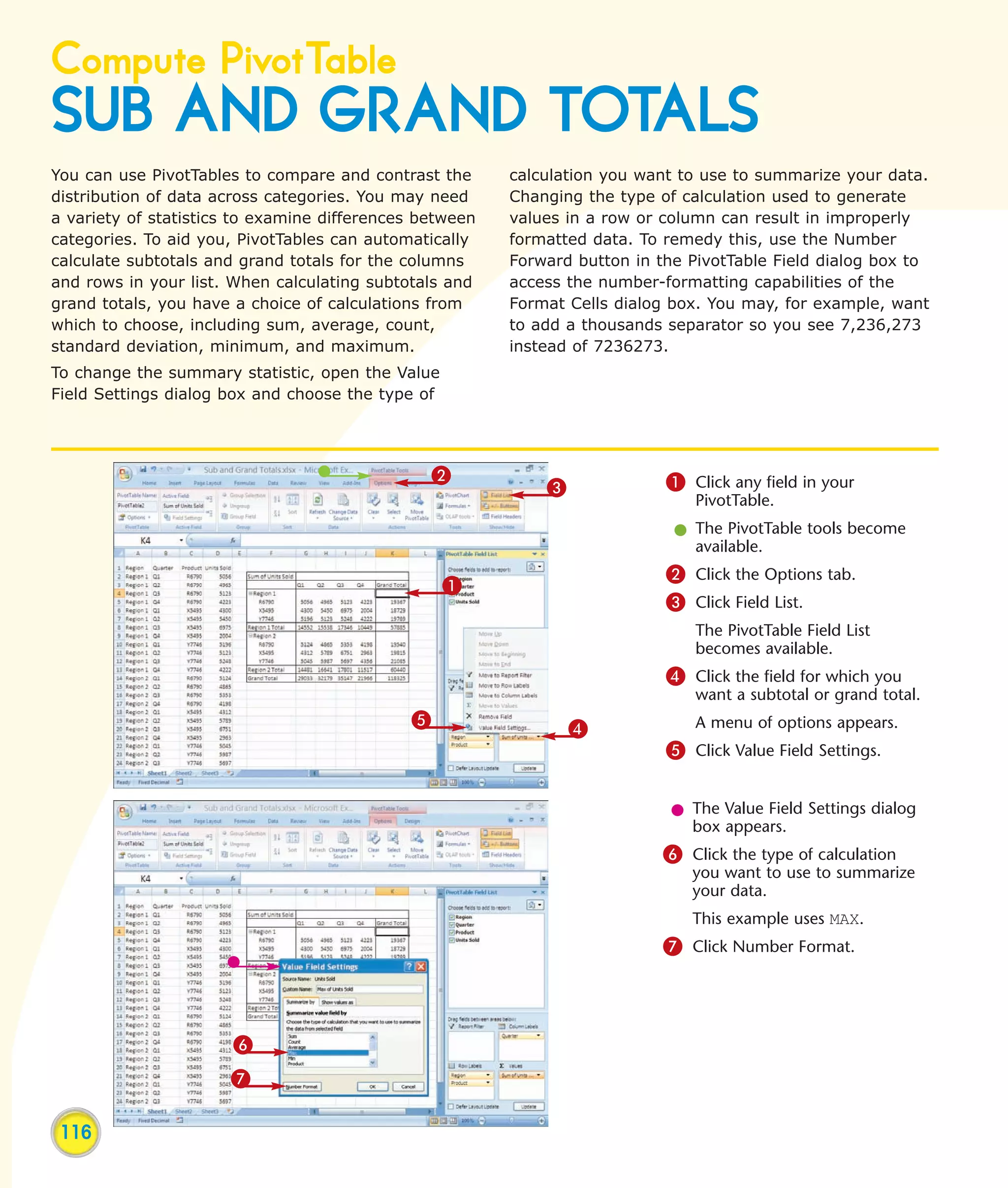 Compute PivotTable
SUB AND GRAND TOTALS
You can use PivotTables to compare and contrast the      calculation you want to use to summarize your data.
distribution of data across categories. You may need     Changing the type of calculation used to generate
a variety of statistics to examine differences between   values in a row or column can result in improperly
categories. To aid you, PivotTables can automatically    formatted data. To remedy this, use the Number
calculate subtotals and grand totals for the columns     Forward button in the PivotTable Field dialog box to
and rows in your list. When calculating subtotals and    access the number-formatting capabilities of the
grand totals, you have a choice of calculations from     Format Cells dialog box. You may, for example, want
which to choose, including sum, average, count,          to add a thousands separator so you see 7,236,273
standard deviation, minimum, and maximum.                instead of 7236273.
To change the summary statistic, open the Value
Field Settings dialog box and choose the type of




                                                 2                          1 Click any field in your
                                                             3
                                                                                PivotTable.
                                                                             l The PivotTable tools become
                                                                               available.
                                                                            2 Click the Options tab.
                                                   1
                                                                            3 Click Field List.
                                                                                The PivotTable Field List
                                                                                becomes available.
                                                                            4 Click the field for which you
                                                                                want a subtotal or grand total.
                                             5                   4              A menu of options appears.
                                                                            5 Click Value Field Settings.


                                                                             l The Value Field Settings dialog
                                                                               box appears.
                                                                            6 Click the type of calculation
                                                                               you want to use to summarize
                                                                               your data.
                                                                               This example uses MAX.
                                                                            7 Click Number Format.



                       6
                      7

 116
 