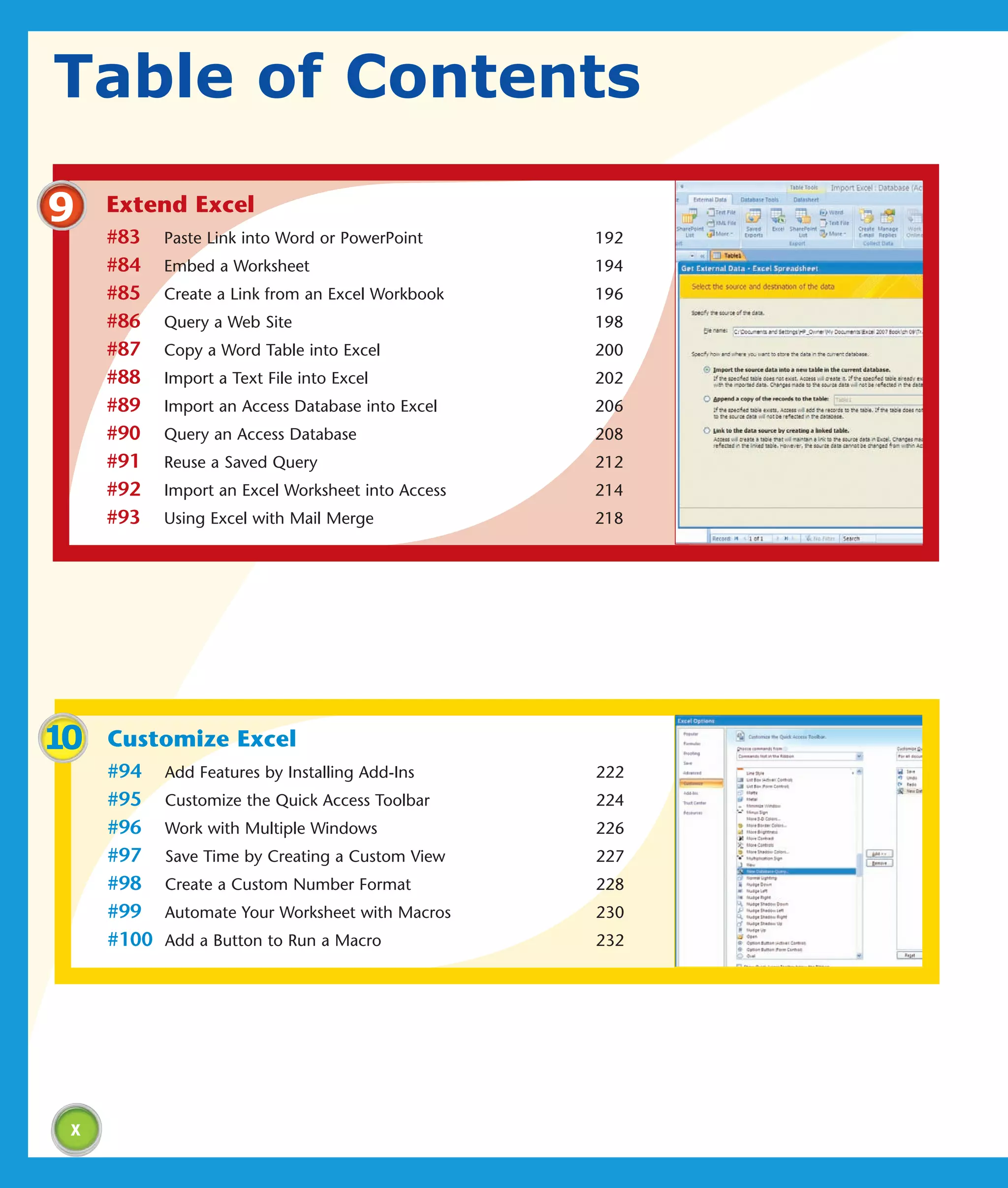 Table of Contents

9    Extend Excel
     #83    Paste Link into Word or PowerPoint      192
     #84    Embed a Worksheet                       194
     #85    Create a Link from an Excel Workbook    196
     #86    Query a Web Site                        198
     #87    Copy a Word Table into Excel            200
     #88    Import a Text File into Excel           202
     #89    Import an Access Database into Excel    206
     #90    Query an Access Database                208
     #91    Reuse a Saved Query                     212
     #92    Import an Excel Worksheet into Access   214
     #93    Using Excel with Mail Merge             218




10   Customize Excel
     #94    Add Features by Installing Add-Ins      222
     #95    Customize the Quick Access Toolbar      224
     #96    Work with Multiple Windows              226
     #97    Save Time by Creating a Custom View     227
     #98    Create a Custom Number Format           228
     #99    Automate Your Worksheet with Macros     230
     #100   Add a Button to Run a Macro             232




 x
 