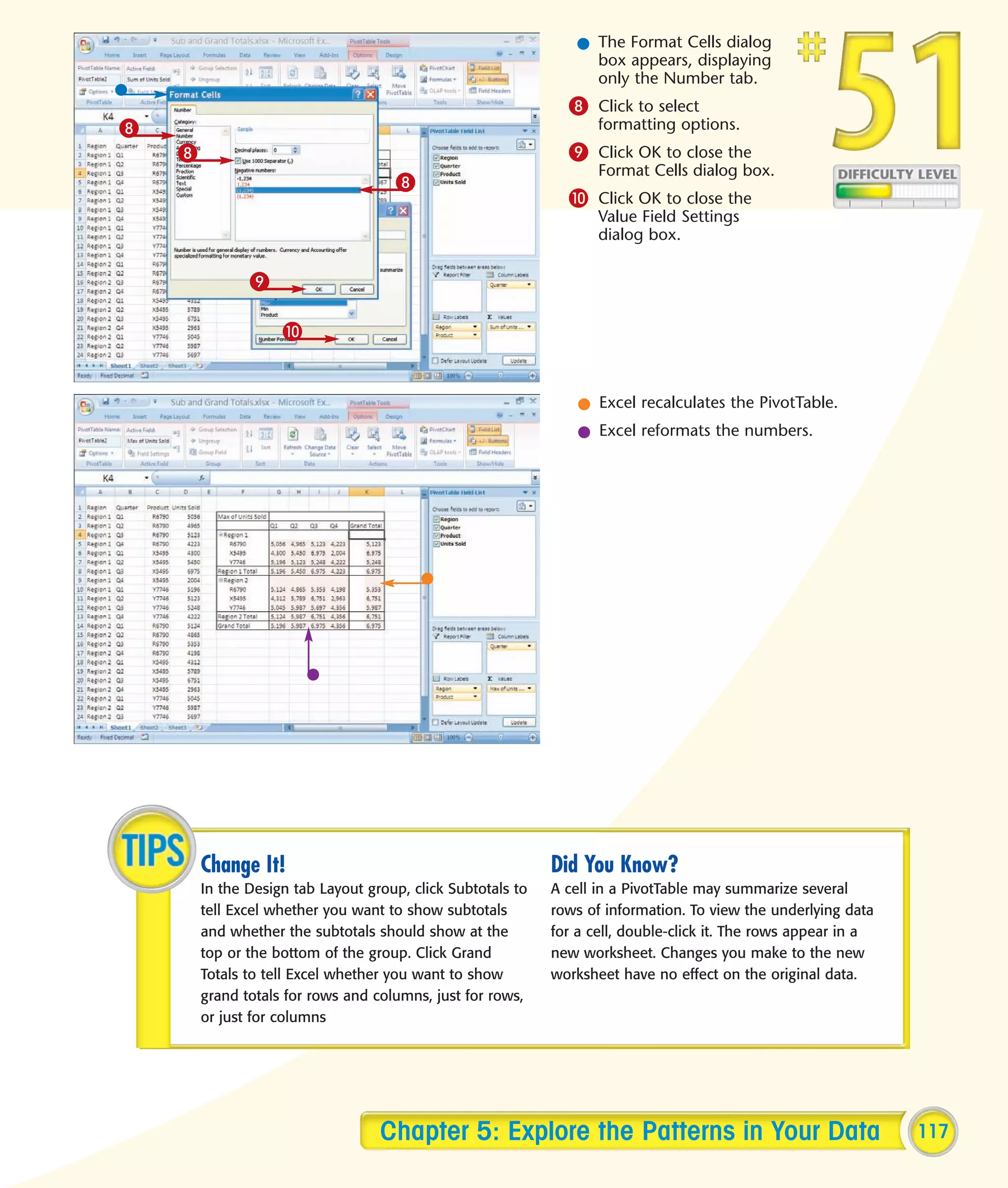 l The Format Cells dialog
                                                                  box appears, displaying
                                                                  only the Number tab.
                                                               8 Click to select
8                                                                   formatting options.
    8                                                          9 Click OK to close the
                                                                    Format Cells dialog box.
                                     8
                                                               0 Click OK to close the
                                                                    Value Field Settings
                                                                    dialog box.

               9

                    0


                                                                 l Excel recalculates the PivotTable.
                                                                 l Excel reformats the numbers.




        Change It!                                           Did You Know?
        In the Design tab Layout group, click Subtotals to   A cell in a PivotTable may summarize several
        tell Excel whether you want to show subtotals        rows of information. To view the underlying data
        and whether the subtotals should show at the         for a cell, double-click it. The rows appear in a
        top or the bottom of the group. Click Grand          new worksheet. Changes you make to the new
        Totals to tell Excel whether you want to show        worksheet have no effect on the original data.
        grand totals for rows and columns, just for rows,
        or just for columns




                                   Chapter 5: Explore the Patterns in Your Data                                  117
 
