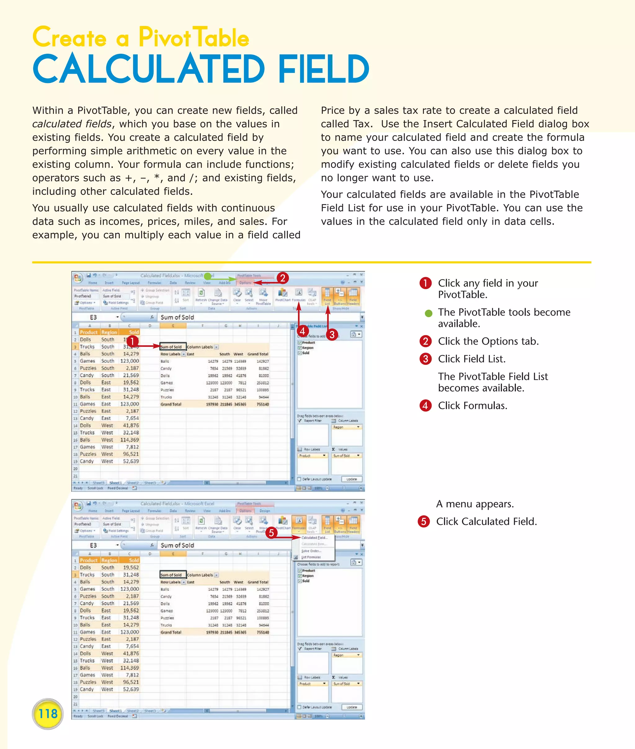 Create a PivotTable
CALCULATED FIELD
Within a PivotTable, you can create new fields, called   Price by a sales tax rate to create a calculated field
calculated fields, which you base on the values in       called Tax. Use the Insert Calculated Field dialog box
existing fields. You create a calculated field by        to name your calculated field and create the formula
performing simple arithmetic on every value in the       you want to use. You can also use this dialog box to
existing column. Your formula can include functions;     modify existing calculated fields or delete fields you
operators such as +, –, *, and /; and existing fields,   no longer want to use.
including other calculated fields.                       Your calculated fields are available in the PivotTable
You usually use calculated fields with continuous        Field List for use in your PivotTable. You can use the
data such as incomes, prices, miles, and sales. For      values in the calculated field only in data cells.
example, you can multiply each value in a field called



                                                 2                           1 Click any field in your
                                                                                 PivotTable.
                                                                              l The PivotTable tools become
                                                                                available.
                                                     4    3
                   1                                                         2 Click the Options tab.
                                                                             3 Click Field List.
                                                                                 The PivotTable Field List
                                                                                 becomes available.
                                                                             4 Click Formulas.




                                                                                A menu appears.
                                                                            5 Click Calculated Field.
                                               5




 118
 