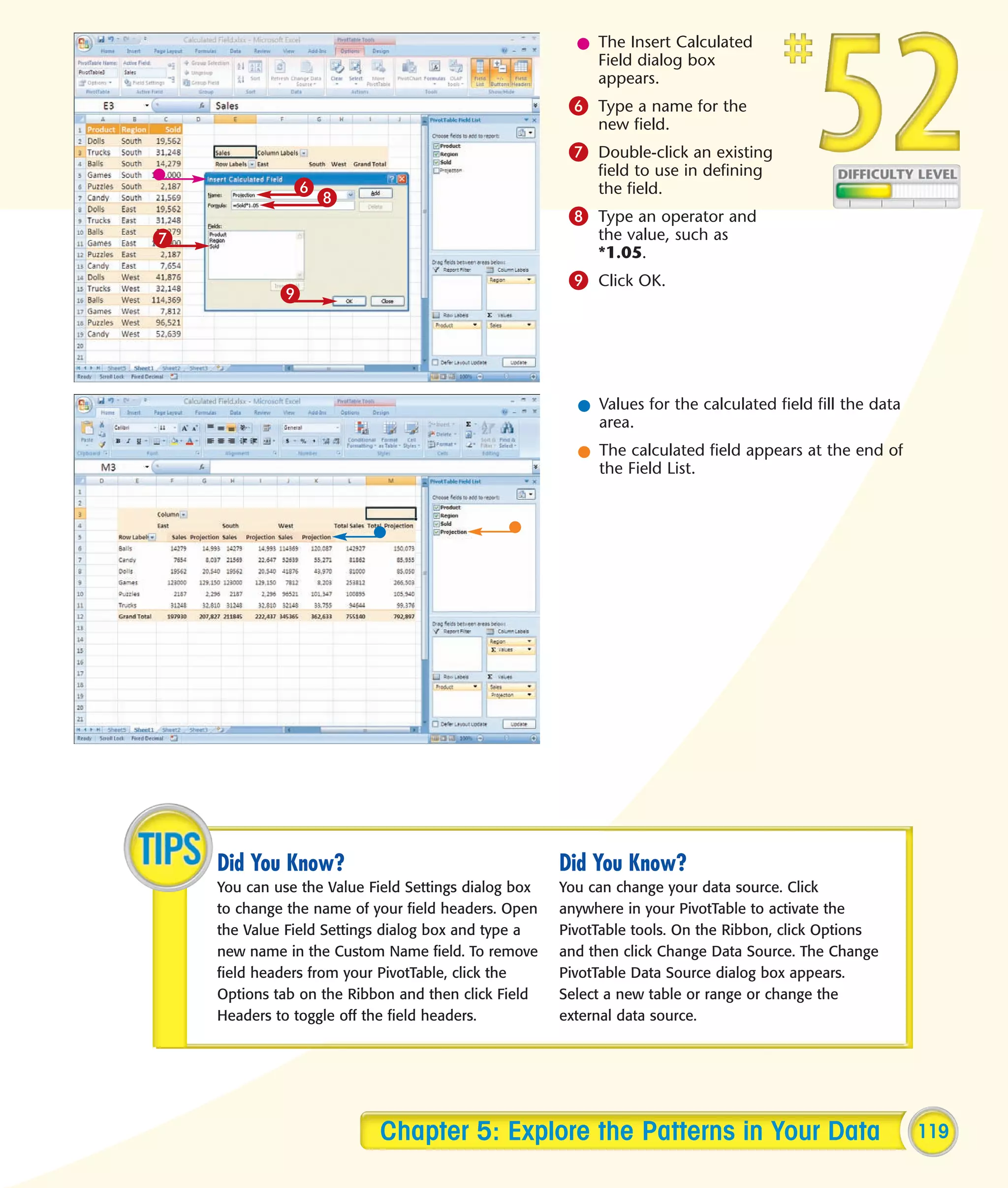l The Insert Calculated
                                                          Field dialog box
                                                          appears.
                                                       6 Type a name for the
                                                           new field.
                                                       7 Double-click an existing
                                                           field to use in defining
               6                                           the field.
                   8
                                                       8 Type an operator and
7                                                          the value, such as
                                                           *1.05.
                                                       9 Click OK.
             9




                                                        l Values for the calculated field fill the data
                                                          area.
                                                        l The calculated field appears at the end of
                                                          the Field List.




    Did You Know?                                     Did You Know?
    You can use the Value Field Settings dialog box   You can change your data source. Click
    to change the name of your field headers. Open    anywhere in your PivotTable to activate the
    the Value Field Settings dialog box and type a    PivotTable tools. On the Ribbon, click Options
    new name in the Custom Name field. To remove      and then click Change Data Source. The Change
    field headers from your PivotTable, click the     PivotTable Data Source dialog box appears.
    Options tab on the Ribbon and then click Field    Select a new table or range or change the
    Headers to toggle off the field headers.          external data source.




                           Chapter 5: Explore the Patterns in Your Data                                   119
 