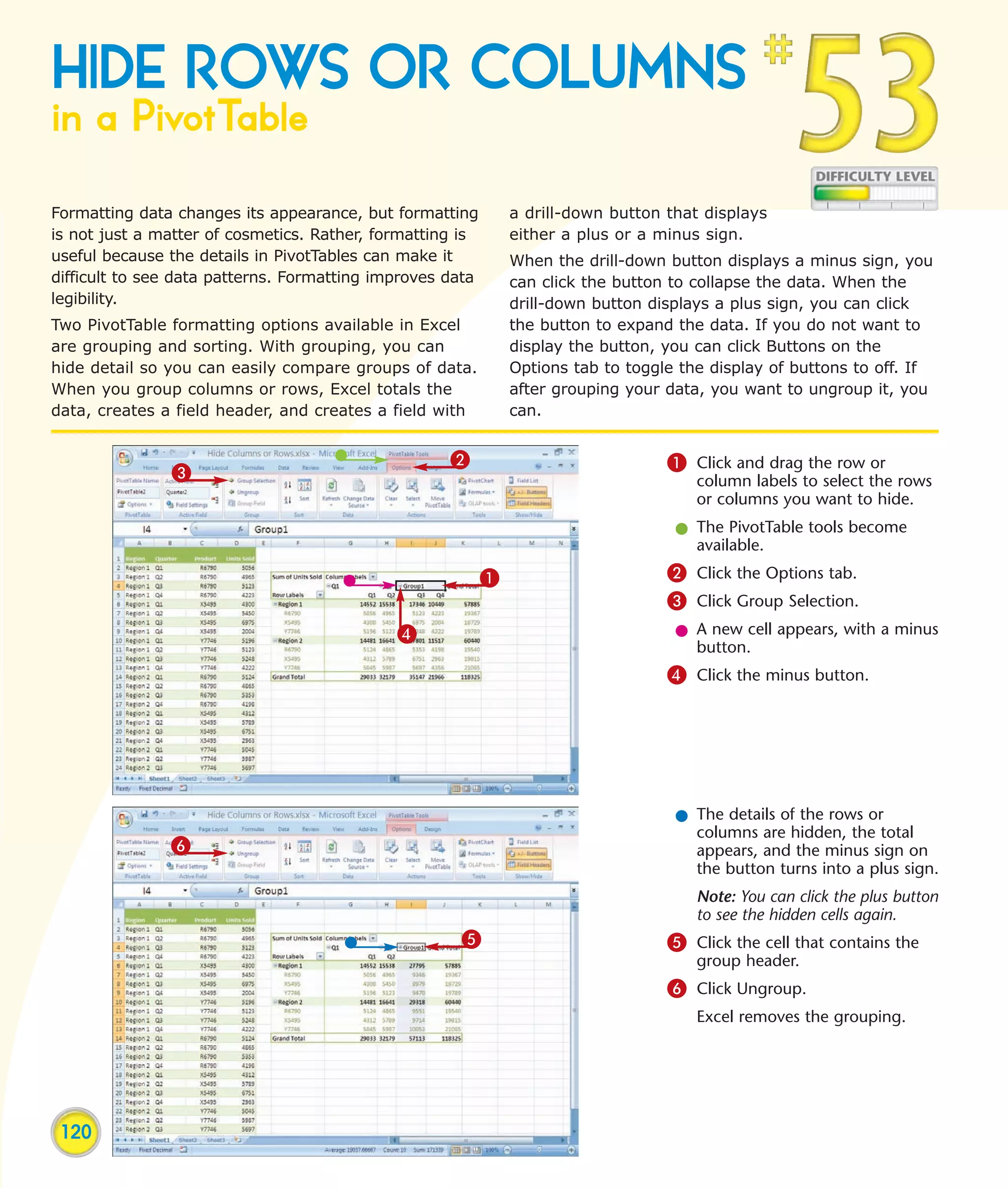 HIDE ROWS OR COLUMNS
in a PivotTable
Formatting data changes its appearance, but formatting         a drill-down button that displays
is not just a matter of cosmetics. Rather, formatting is       either a plus or a minus sign.
useful because the details in PivotTables can make it          When the drill-down button displays a minus sign, you
difficult to see data patterns. Formatting improves data       can click the button to collapse the data. When the
legibility.                                                    drill-down button displays a plus sign, you can click
Two PivotTable formatting options available in Excel           the button to expand the data. If you do not want to
are grouping and sorting. With grouping, you can               display the button, you can click Buttons on the
hide detail so you can easily compare groups of data.          Options tab to toggle the display of buttons to off. If
When you group columns or rows, Excel totals the               after grouping your data, you want to ungroup it, you
data, creates a field header, and creates a field with         can.


                                                    2                              1 Click and drag the row or
               3                                                                       column labels to select the rows
                                                                                       or columns you want to hide.
                                                                                    l The PivotTable tools become
                                                                                      available.

                                                           1                       2 Click the Options tab.
                                                                                   3 Click Group Selection.
                                             4                                      l A new cell appears, with a minus
                                                                                      button.
                                                                                   4 Click the minus button.




                                                                                    l The details of the rows or
                                                                                      columns are hidden, the total
               6                                                                      appears, and the minus sign on
                                                                                      the button turns into a plus sign.
                                                                                       Note: You can click the plus button
                                                                                       to see the hidden cells again.
                                                     5                             5 Click the cell that contains the
                                                                                       group header.
                                                                                   6 Click Ungroup.
                                                                                       Excel removes the grouping.




 120
 