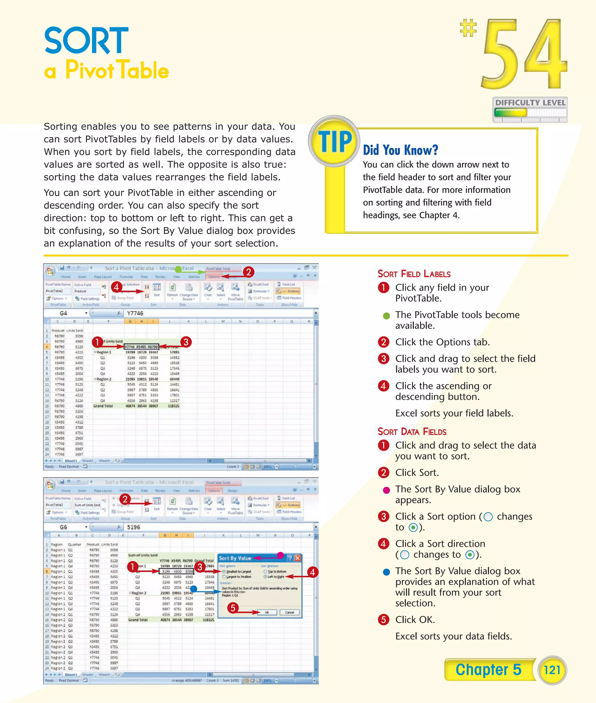 SORT
a PivotTable
Sorting enables you to see patterns in your data. You
can sort PivotTables by field labels or by data values.
When you sort by field labels, the corresponding data           Did You Know?
values are sorted as well. The opposite is also true:           You can click the down arrow next to
sorting the data values rearranges the field labels.            the field header to sort and filter your
You can sort your PivotTable in either ascending or             PivotTable data. For more information
descending order. You can also specify the sort                 on sorting and filtering with field
direction: top to bottom or left to right. This can get a       headings, see Chapter 4.
bit confusing, so the Sort By Value dialog box provides
an explanation of the results of your sort selection.


                                             2                      SORT FIELD LABELS
               4                                                    1 Click any field in your
                                                                        PivotTable.
                                                                     l The PivotTable tools become
                                                                       available.
          1                   3                                     2 Click the Options tab.
                                                                    3 Click and drag to select the field
                                                                        labels you want to sort.
                                                                    4 Click the ascending or
                                                                        descending button.
                                                                        Excel sorts your field labels.
                                                                    SORT DATA FIELDS
                                                                    1 Click and drag to select the data
                                                                        you want to sort.
                                                                    2 Click Sort.
                                                                     l The Sort By Value dialog box
                 2                                                     appears.
                                                                    3 Click a Sort option (         changes
                                                                        to     ).
                                                                    4 Click a Sort direction
                                                                        (    changes to       ).
                   1              3                         4        l The Sort By Value dialog box
                                                                       provides an explanation of what
                                                                       will result from your sort
                                                                       selection.
                                         5
                                                                    5 Click OK.
                                                                        Excel sorts your data fields.


                                                                                        Chapter 5             121
 
