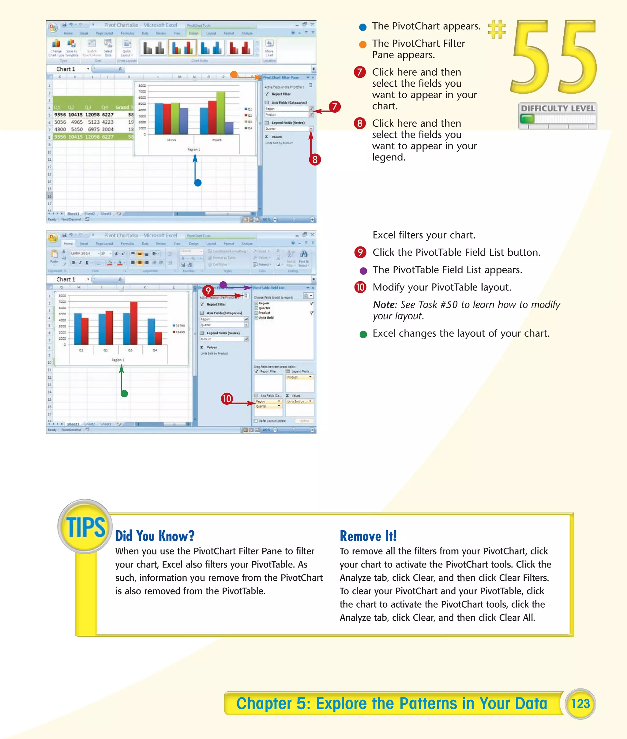 l The PivotChart appears.
                                                         l The PivotChart Filter
                                                           Pane appears.
                                                         7 Click here and then
                                                             select the fields you
                                                             want to appear in your
                                                     7       chart.
                                                         8 Click here and then
                                                             select the fields you
                                                             want to appear in your
                                              8              legend.




                                                             Excel filters your chart.
                                                         9 Click the PivotTable Field List button.
                                                          l The PivotTable Field List appears.
                    9                                    0 Modify your PivotTable layout.
                                                             Note: See Task #50 to learn how to modify
                                                             your layout.
                                                          l Excel changes the layout of your chart.




                         0




Did You Know?                                        Remove It!
When you use the PivotChart Filter Pane to filter    To remove all the filters from your PivotChart, click
your chart, Excel also filters your PivotTable. As   your chart to activate the PivotChart tools. Click the
such, information you remove from the PivotChart     Analyze tab, click Clear, and then click Clear Filters.
is also removed from the PivotTable.                 To clear your PivotChart and your PivotTable, click
                                                     the chart to activate the PivotChart tools, click the
                                                     Analyze tab, click Clear, and then click Clear All.




                             Chapter 5: Explore the Patterns in Your Data                                      123
 
