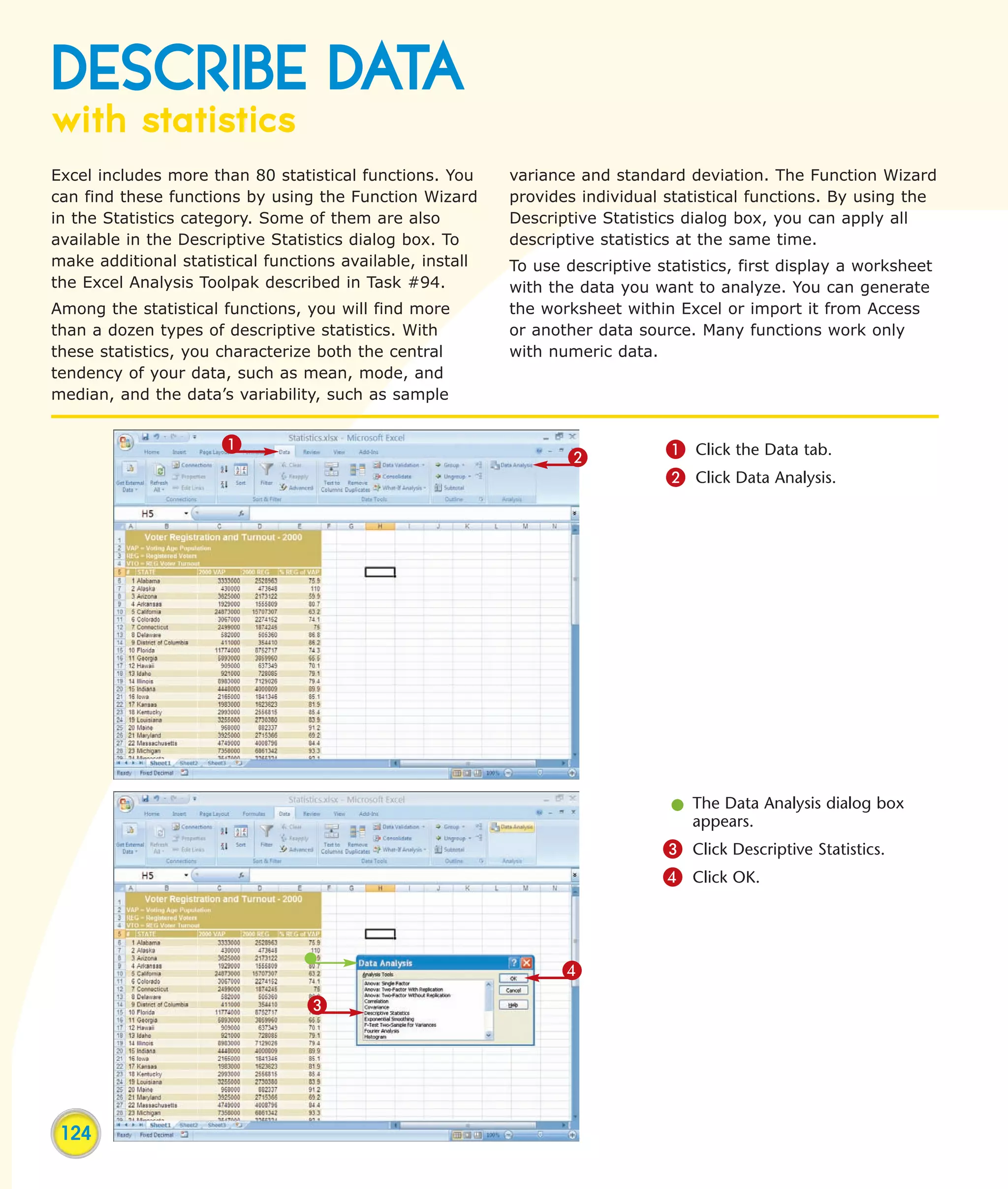 DESCRIBE DATA
with statistics
Excel includes more than 80 statistical functions. You     variance and standard deviation. The Function Wizard
can find these functions by using the Function Wizard      provides individual statistical functions. By using the
in the Statistics category. Some of them are also          Descriptive Statistics dialog box, you can apply all
available in the Descriptive Statistics dialog box. To     descriptive statistics at the same time.
make additional statistical functions available, install   To use descriptive statistics, first display a worksheet
the Excel Analysis Toolpak described in Task #94.          with the data you want to analyze. You can generate
Among the statistical functions, you will find more        the worksheet within Excel or import it from Access
than a dozen types of descriptive statistics. With         or another data source. Many functions work only
these statistics, you characterize both the central        with numeric data.
tendency of your data, such as mean, mode, and
median, and the data’s variability, such as sample


                      1                                                        1 Click the Data tab.
                                                                  2
                                                                               2 Click Data Analysis.




                                                                                l The Data Analysis dialog box
                                                                                  appears.
                                                                               3 Click Descriptive Statistics.
                                                                               4 Click OK.



                                                                 4
                                 3




 124
 
