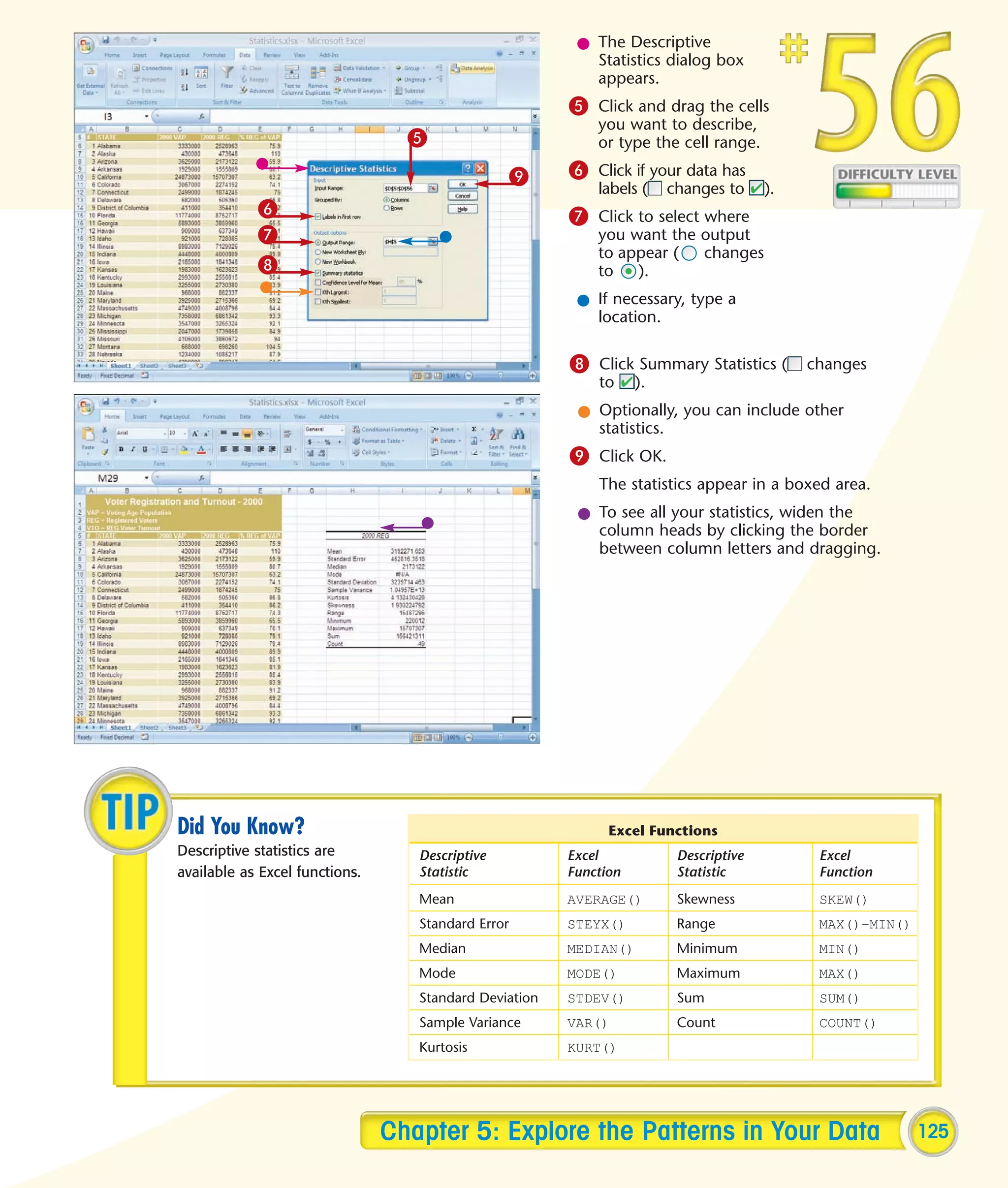 l The Descriptive
                                                           Statistics dialog box
                                                           appears.
                                                        5 Click and drag the cells
                                                            you want to describe,
                                  5                         or type the cell range.

                                                 9      6 Click if your data has
                                                            labels (    changes to     ).
            6                                           7 Click to select where
            7                                               you want the output
                                                            to appear (  changes
            8                                               to   ).
                                                         l If necessary, type a
                                                           location.

                                                        8 Click Summary Statistics ( changes
                                                            to     ).
                                                         l Optionally, you can include other
                                                           statistics.
                                                        9 Click OK.
                                                            The statistics appear in a boxed area.
                                                         l To see all your statistics, widen the
                                                           column heads by clicking the border
                                                           between column letters and dragging.




Did You Know?                                                 Excel Functions
Descriptive statistics are         Descriptive          Excel            Descriptive        Excel
available as Excel functions.      Statistic            Function         Statistic          Function
                                   Mean                 AVERAGE()        Skewness           SKEW()
                                   Standard Error       STEYX()          Range              MAX()–MIN()
                                   Median               MEDIAN()         Minimum            MIN()
                                   Mode                 MODE()           Maximum            MAX()
                                   Standard Deviation   STDEV()          Sum                SUM()
                                   Sample Variance      VAR()            Count              COUNT()
                                   Kurtosis             KURT()




                                Chapter 5: Explore the Patterns in Your Data                              125
 