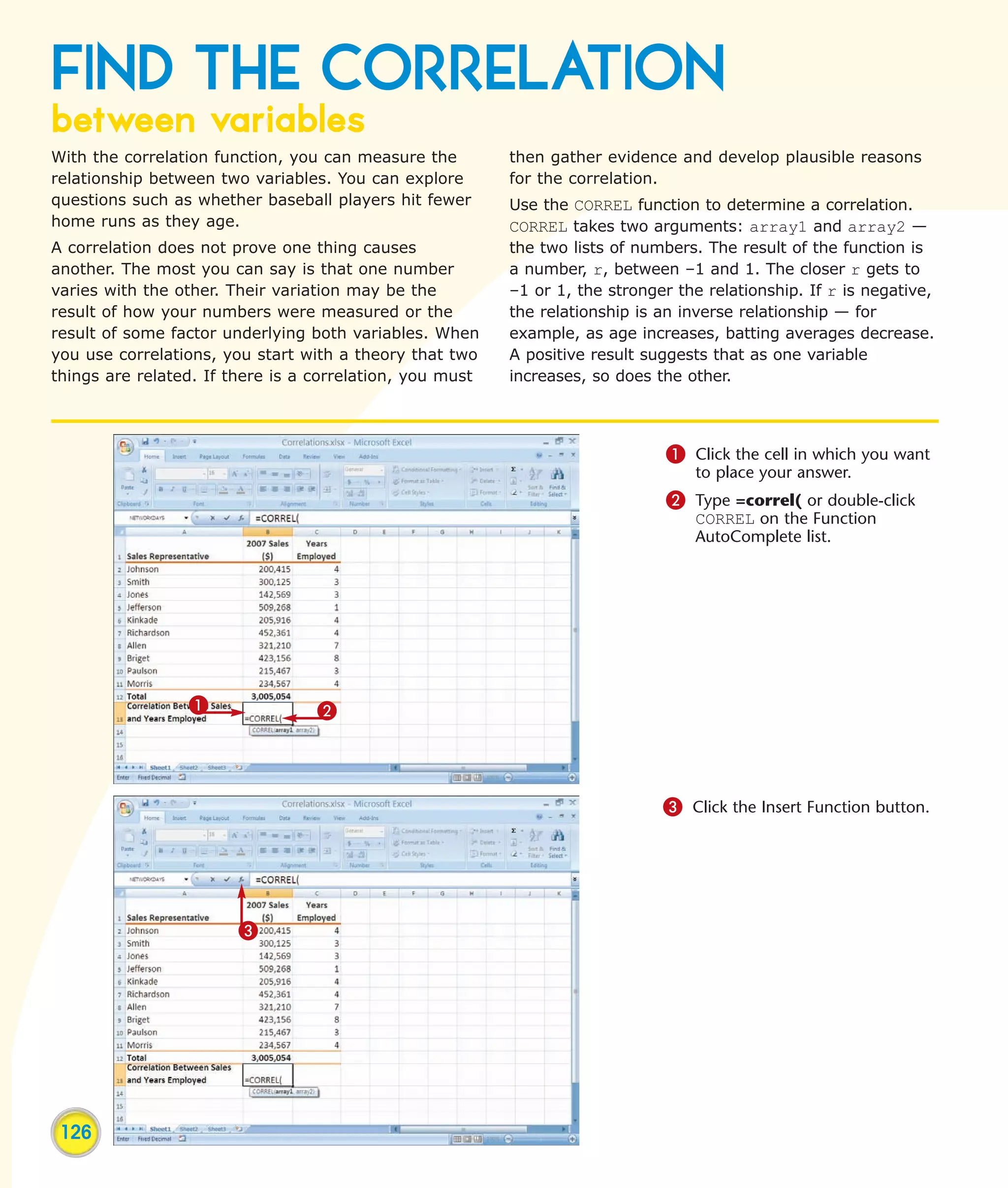 FIND THE CORRELATION
between variables
With the correlation function, you can measure the        then gather evidence and develop plausible reasons
relationship between two variables. You can explore       for the correlation.
questions such as whether baseball players hit fewer      Use the CORREL function to determine a correlation.
home runs as they age.                                    CORREL takes two arguments: array1 and array2 —
A correlation does not prove one thing causes             the two lists of numbers. The result of the function is
another. The most you can say is that one number          a number, r, between –1 and 1. The closer r gets to
varies with the other. Their variation may be the         –1 or 1, the stronger the relationship. If r is negative,
result of how your numbers were measured or the           the relationship is an inverse relationship — for
result of some factor underlying both variables. When     example, as age increases, batting averages decrease.
you use correlations, you start with a theory that two    A positive result suggests that as one variable
things are related. If there is a correlation, you must   increases, so does the other.




                                                                              1 Click the cell in which you want
                                                                                  to place your answer.
                                                                              2 Type =correl( or double-click
                                                                                  CORREL on the Function
                                                                                  AutoComplete list.




                 1                2



                                                                              3 Click the Insert Function button.




                        3




 126
 