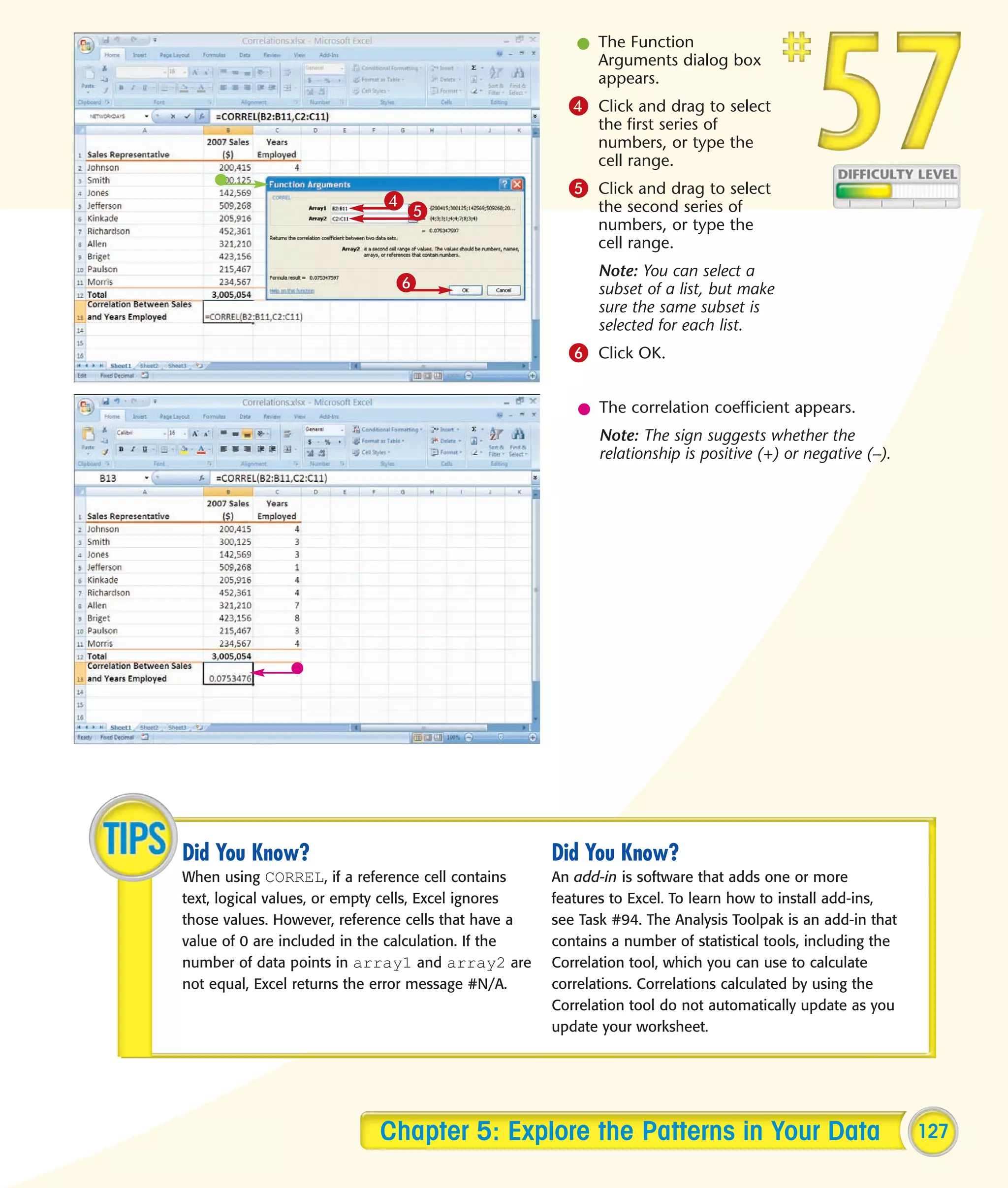 l The Function
                                                           Arguments dialog box
                                                           appears.
                                                        4 Click and drag to select
                                                             the first series of
                                                             numbers, or type the
                                                             cell range.
                                                        5 Click and drag to select
                             4
                                 5                           the second series of
                                                             numbers, or type the
                                                             cell range.
                                                             Note: You can select a
                               6                             subset of a list, but make
                                                             sure the same subset is
                                                             selected for each list.
                                                        6 Click OK.

                                                         l The correlation coefficient appears.
                                                             Note: The sign suggests whether the
                                                             relationship is positive (+) or negative (–).




Did You Know?                                         Did You Know?
When using CORREL, if a reference cell contains       An add-in is software that adds one or more
text, logical values, or empty cells, Excel ignores   features to Excel. To learn how to install add-ins,
those values. However, reference cells that have a    see Task #94. The Analysis Toolpak is an add-in that
value of 0 are included in the calculation. If the    contains a number of statistical tools, including the
number of data points in array1 and array2 are        Correlation tool, which you can use to calculate
not equal, Excel returns the error message #N/A.      correlations. Correlations calculated by using the
                                                      Correlation tool do not automatically update as you
                                                      update your worksheet.




                            Chapter 5: Explore the Patterns in Your Data                                      127
 