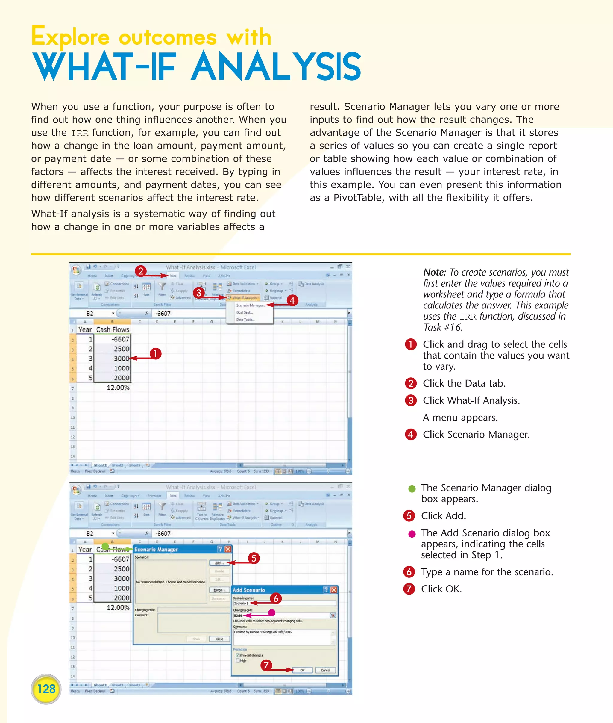 Explore outcomes with
WHAT-IF ANALYSIS
When you use a function, your purpose is often to         result. Scenario Manager lets you vary one or more
find out how one thing influences another. When you       inputs to find out how the result changes. The
use the IRR function, for example, you can find out       advantage of the Scenario Manager is that it stores
how a change in the loan amount, payment amount,          a series of values so you can create a single report
or payment date — or some combination of these            or table showing how each value or combination of
factors — affects the interest received. By typing in     values influences the result — your interest rate, in
different amounts, and payment dates, you can see         this example. You can even present this information
how different scenarios affect the interest rate.         as a PivotTable, with all the flexibility it offers.
What-If analysis is a systematic way of finding out
how a change in one or more variables affects a



                     2                                                           Note: To create scenarios, you must
                                                                                 first enter the values required into a
                                 3                                               worksheet and type a formula that
                                                      4                          calculates the answer. This example
                                                                                 uses the IRR function, discussed in
                                                                                 Task #16.
                                                                              1 Click and drag to select the cells
                         1                                                       that contain the values you want
                                                                                 to vary.
                                                                              2 Click the Data tab.
                                                                              3 Click What-If Analysis.
                                                                                 A menu appears.
                                                                              4 Click Scenario Manager.



                                                                              l The Scenario Manager dialog
                                                                                box appears.
                                                                             5 Click Add.
                                                                              l The Add Scenario dialog box
                                                                                appears, indicating the cells
                                             5                                  selected in Step 1.
                                                                             6 Type a name for the scenario.
                                                                             7 Click OK.
                                                 6




                                                 7

 128
 