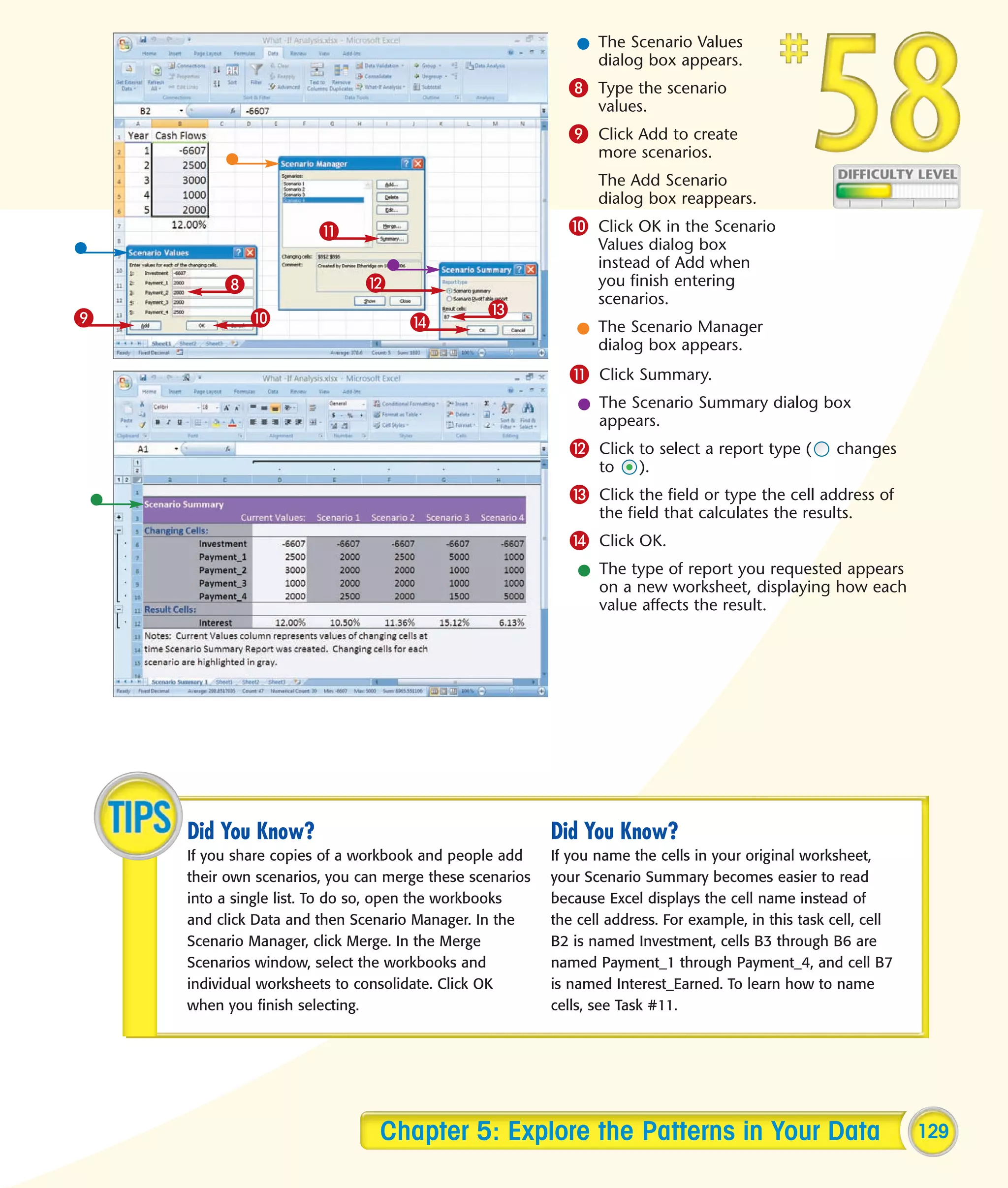 l The Scenario Values
                                                               dialog box appears.
                                                           8 Type the scenario
                                                                values.
                                                           9 Click Add to create
                                                                more scenarios.
                                                                The Add Scenario
                                                                dialog box reappears.

                       !                                   0 Click OK in the Scenario
                                                                Values dialog box
                                                                instead of Add when
         8                    @                                 you finish entering
                                                                scenarios.
9            0                                 #
                                    $                        l The Scenario Manager
                                                               dialog box appears.
                                                           ! Click Summary.
                                                             l The Scenario Summary dialog box
                                                               appears.
                                                           @ Click to select a report type (          changes
                                                                to    ).
                                                           # Click the field or type the cell address of
                                                                the field that calculates the results.
                                                           $ Click OK.
                                                             l The type of report you requested appears
                                                               on a new worksheet, displaying how each
                                                               value affects the result.




    Did You Know?                                        Did You Know?
    If you share copies of a workbook and people add     If you name the cells in your original worksheet,
    their own scenarios, you can merge these scenarios   your Scenario Summary becomes easier to read
    into a single list. To do so, open the workbooks     because Excel displays the cell name instead of
    and click Data and then Scenario Manager. In the     the cell address. For example, in this task cell, cell
    Scenario Manager, click Merge. In the Merge          B2 is named Investment, cells B3 through B6 are
    Scenarios window, select the workbooks and           named Payment_1 through Payment_4, and cell B7
    individual worksheets to consolidate. Click OK       is named Interest_Earned. To learn how to name
    when you finish selecting.                           cells, see Task #11.




                                Chapter 5: Explore the Patterns in Your Data                                      129
 