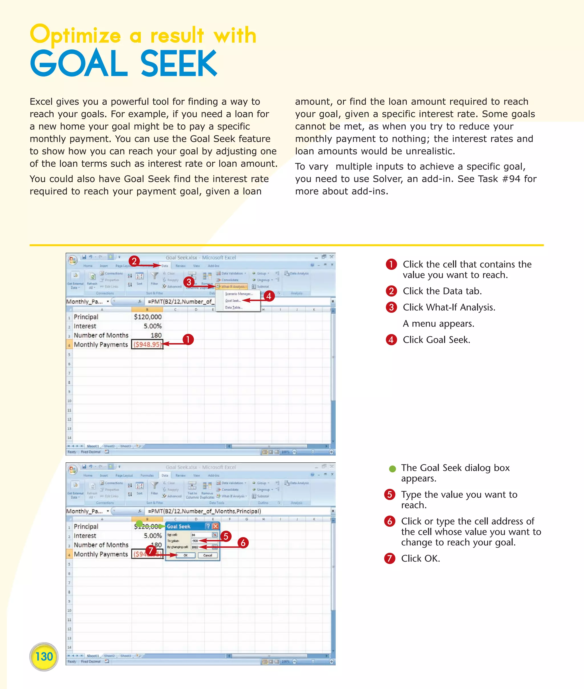 Optimize a result with
GOAL SEEK
Excel gives you a powerful tool for finding a way to      amount, or find the loan amount required to reach
reach your goals. For example, if you need a loan for     your goal, given a specific interest rate. Some goals
a new home your goal might be to pay a specific           cannot be met, as when you try to reduce your
monthly payment. You can use the Goal Seek feature        monthly payment to nothing; the interest rates and
to show how you can reach your goal by adjusting one      loan amounts would be unrealistic.
of the loan terms such as interest rate or loan amount.   To vary multiple inputs to achieve a specific goal,
You could also have Goal Seek find the interest rate      you need to use Solver, an add-in. See Task #94 for
required to reach your payment goal, given a loan         more about add-ins.




                     2                                                        1 Click the cell that contains the
                                                                                 value you want to reach.
                                  3
                                                   4                          2 Click the Data tab.
                                                                              3 Click What-If Analysis.
                                                                                 A menu appears.
                                 1                                            4 Click Goal Seek.




                                                                              l The Goal Seek dialog box
                                                                                appears.
                                                                             5 Type the value you want to
                                                                                 reach.
                                                                             6 Click or type the cell address of
                                          5                                      the cell whose value you want to
                                              6                                  change to reach your goal.
                         7
                                                                             7 Click OK.




 130
 