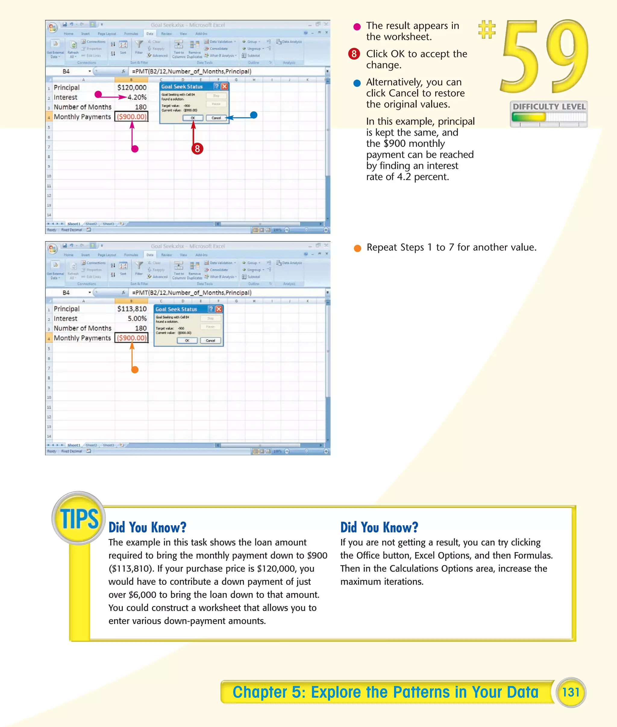 l The result appears in
                                                           the worksheet.
                                                       8 Click OK to accept the
                                                            change.
                                                         l Alternatively, you can
                                                           click Cancel to restore
                                                           the original values.
                                                            In this example, principal
                                                            is kept the same, and
                                                            the $900 monthly
                   8                                        payment can be reached
                                                            by finding an interest
                                                            rate of 4.2 percent.




                                                         l Repeat Steps 1 to 7 for another value.




Did You Know?                                         Did You Know?
The example in this task shows the loan amount        If you are not getting a result, you can try clicking
required to bring the monthly payment down to $900    the Office button, Excel Options, and then Formulas.
($113,810). If your purchase price is $120,000, you   Then in the Calculations Options area, increase the
would have to contribute a down payment of just       maximum iterations.
over $6,000 to bring the loan down to that amount.
You could construct a worksheet that allows you to
enter various down-payment amounts.




                            Chapter 5: Explore the Patterns in Your Data                                      131
 