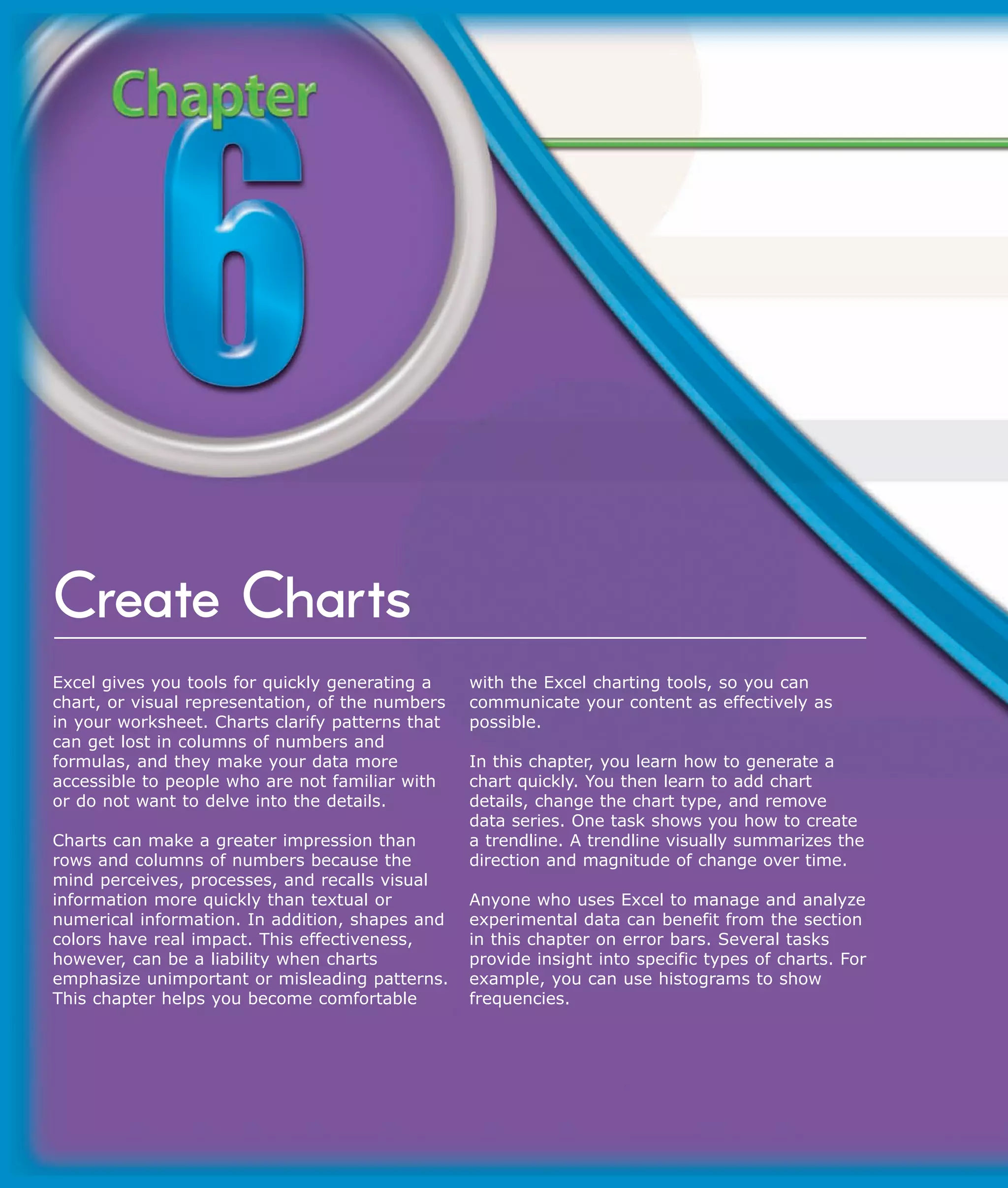 Create Charts
Excel gives you tools for quickly generating a    with the Excel charting tools, so you can
chart, or visual representation, of the numbers   communicate your content as effectively as
in your worksheet. Charts clarify patterns that   possible.
can get lost in columns of numbers and
formulas, and they make your data more            In this chapter, you learn how to generate a
accessible to people who are not familiar with    chart quickly. You then learn to add chart
or do not want to delve into the details.         details, change the chart type, and remove
                                                  data series. One task shows you how to create
Charts can make a greater impression than         a trendline. A trendline visually summarizes the
rows and columns of numbers because the           direction and magnitude of change over time.
mind perceives, processes, and recalls visual
information more quickly than textual or          Anyone who uses Excel to manage and analyze
numerical information. In addition, shapes and    experimental data can benefit from the section
colors have real impact. This effectiveness,      in this chapter on error bars. Several tasks
however, can be a liability when charts           provide insight into specific types of charts. For
emphasize unimportant or misleading patterns.     example, you can use histograms to show
This chapter helps you become comfortable         frequencies.
 
