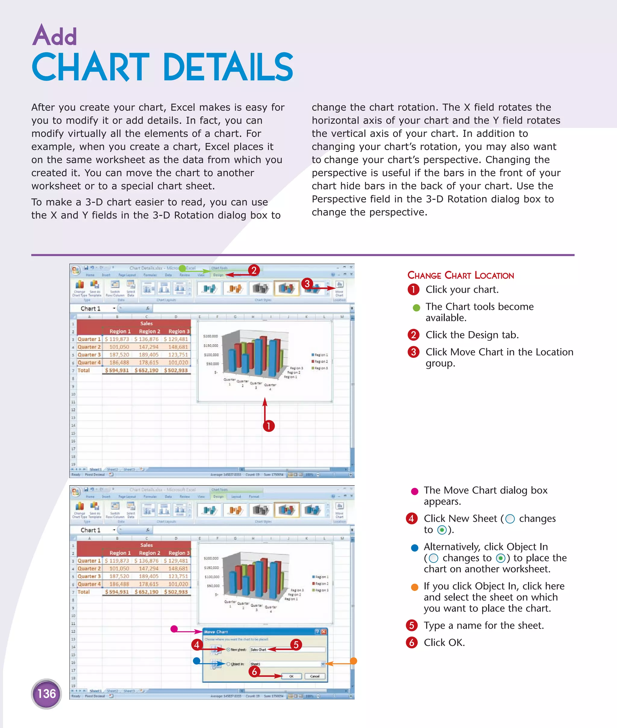 Add
CHART DETAILS
After you create your chart, Excel makes is easy for       change the chart rotation. The X field rotates the
you to modify it or add details. In fact, you can          horizontal axis of your chart and the Y field rotates
modify virtually all the elements of a chart. For          the vertical axis of your chart. In addition to
example, when you create a chart, Excel places it          changing your chart’s rotation, you may also want
on the same worksheet as the data from which you           to change your chart’s perspective. Changing the
created it. You can move the chart to another              perspective is useful if the bars in the front of your
worksheet or to a special chart sheet.                     chart hide bars in the back of your chart. Use the
To make a 3-D chart easier to read, you can use            Perspective field in the 3-D Rotation dialog box to
the X and Y fields in the 3-D Rotation dialog box to       change the perspective.




                                             2                                 CHANGE CHART LOCATION
                                                       3                       1 Click your chart.
                                                                                l The Chart tools become
                                                                                  available.
                                                                               2 Click the Design tab.
                                                                               3 Click Move Chart in the Location
                                                                                   group.




                                                 1




                                                                                l The Move Chart dialog box
                                                                                  appears.
                                                                               4 Click New Sheet (       changes
                                                                                   to   ).
                                                                                l Alternatively, click Object In
                                                                                  (   changes to ) to place the
                                                                                  chart on another worksheet.
                                                                                l If you click Object In, click here
                                                                                  and select the sheet on which
                                                                                  you want to place the chart.
                                                                               5 Type a name for the sheet.
                                 4                     5                       6 Click OK.

                                             6
 136
 