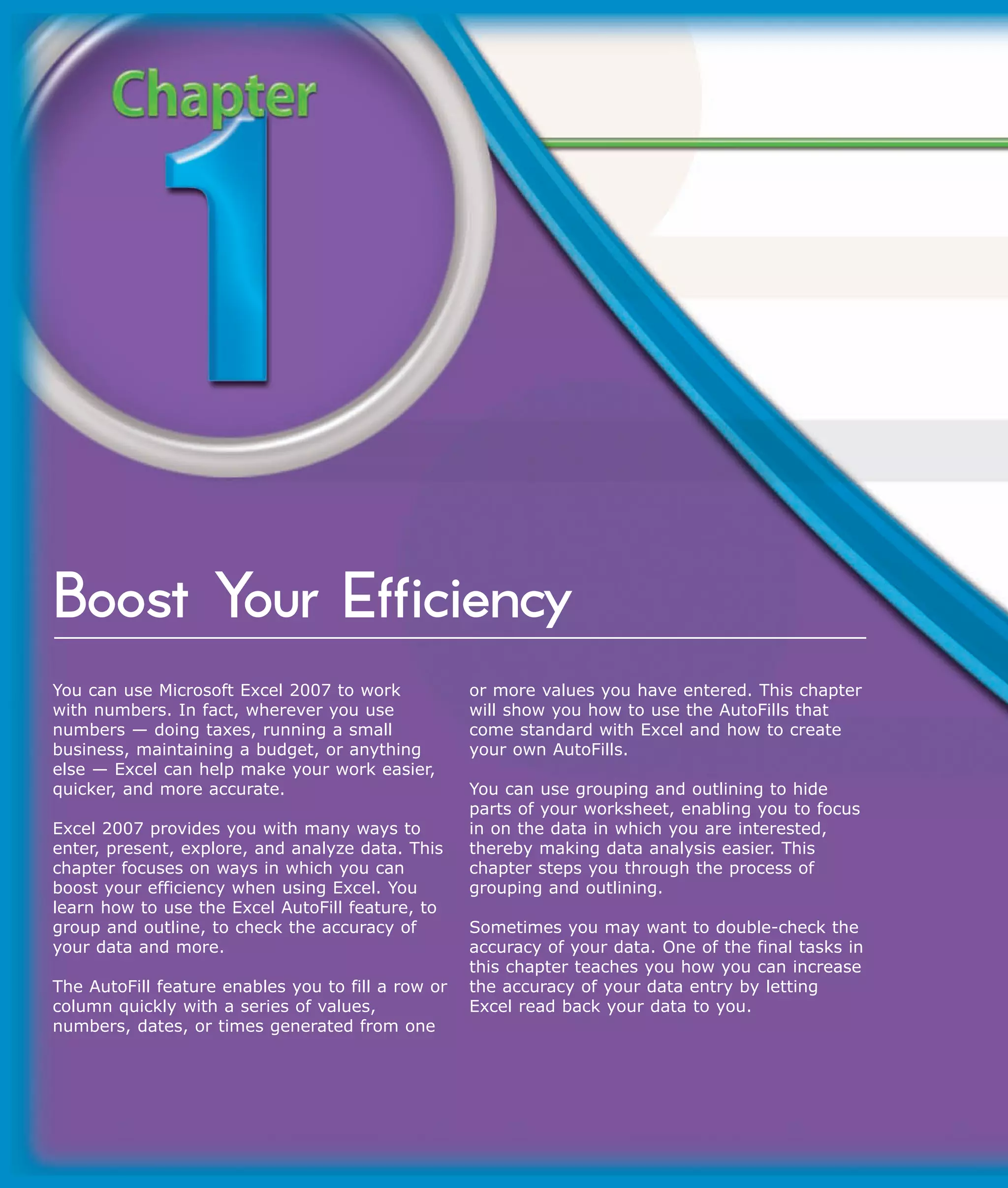 Boost Your Efficiency
You can use Microsoft Excel 2007 to work            or more values you have entered. This chapter
with numbers. In fact, wherever you use             will show you how to use the AutoFills that
numbers — doing taxes, running a small              come standard with Excel and how to create
business, maintaining a budget, or anything         your own AutoFills.
else — Excel can help make your work easier,
quicker, and more accurate.                         You can use grouping and outlining to hide
                                                    parts of your worksheet, enabling you to focus
Excel 2007 provides you with many ways to           in on the data in which you are interested,
enter, present, explore, and analyze data. This     thereby making data analysis easier. This
chapter focuses on ways in which you can            chapter steps you through the process of
boost your efficiency when using Excel. You         grouping and outlining.
learn how to use the Excel AutoFill feature, to
group and outline, to check the accuracy of         Sometimes you may want to double-check the
your data and more.                                 accuracy of your data. One of the final tasks in
                                                    this chapter teaches you how you can increase
The AutoFill feature enables you to fill a row or   the accuracy of your data entry by letting
column quickly with a series of values,             Excel read back your data to you.
numbers, dates, or times generated from one
 