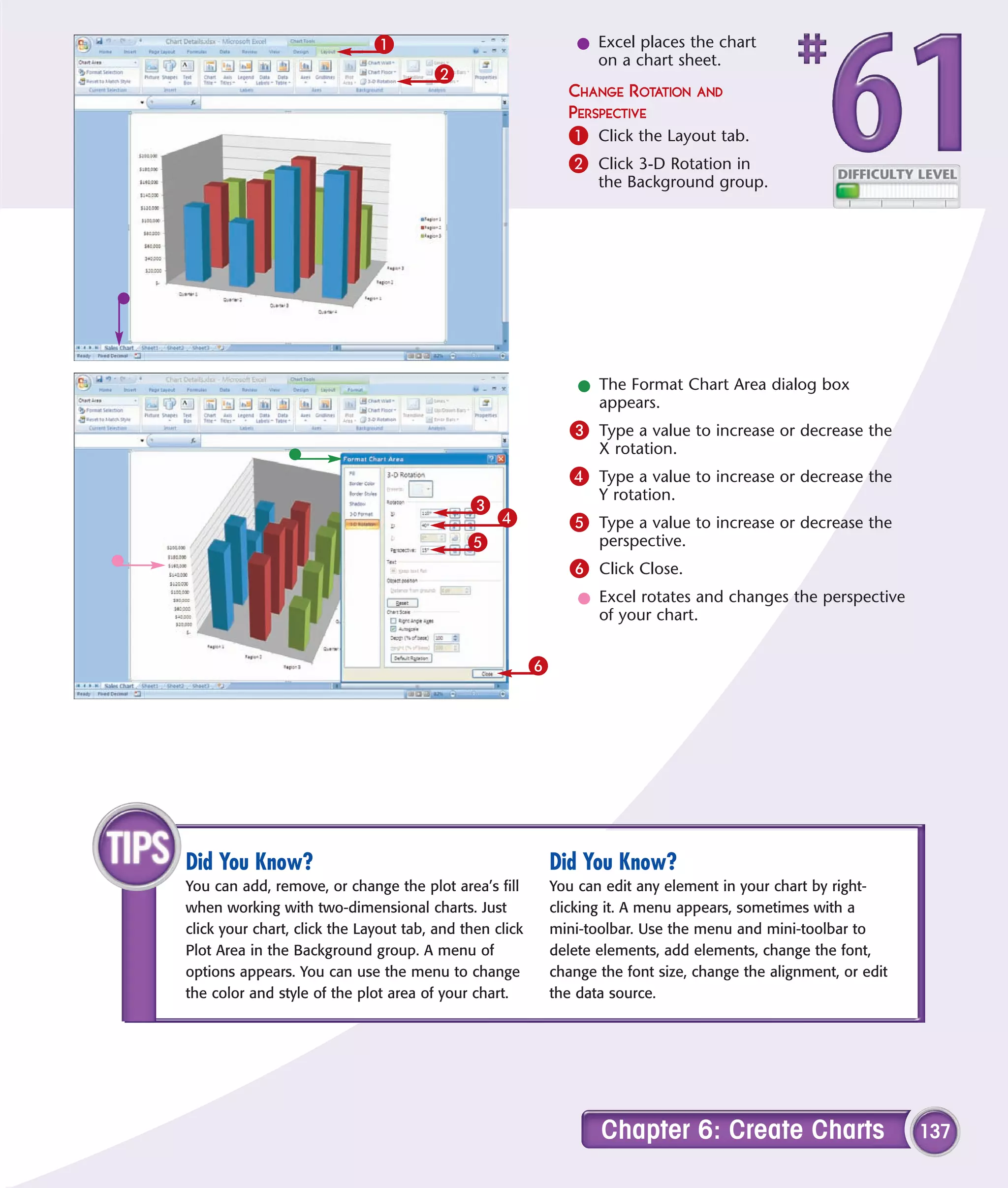 1                                  l Excel places the chart
                                                                   on a chart sheet.
                                       2
                                                               CHANGE ROTATION AND
                                                               PERSPECTIVE
                                                               1 Click the Layout tab.
                                                               2 Click 3-D Rotation in
                                                                    the Background group.




                                                                 l The Format Chart Area dialog box
                                                                   appears.
                                                                3 Type a value to increase or decrease the
                                                                    X rotation.
                                                                4 Type a value to increase or decrease the
                                                                    Y rotation.
                                             3
                                                 4              5 Type a value to increase or decrease the
                                             5                      perspective.
                                                                6 Click Close.
                                                                 l Excel rotates and changes the perspective
                                                                   of your chart.


                                                         6




Did You Know?                                                Did You Know?
You can add, remove, or change the plot area’s fill          You can edit any element in your chart by right-
when working with two-dimensional charts. Just               clicking it. A menu appears, sometimes with a
click your chart, click the Layout tab, and then click       mini-toolbar. Use the menu and mini-toolbar to
Plot Area in the Background group. A menu of                 delete elements, add elements, change the font,
options appears. You can use the menu to change              change the font size, change the alignment, or edit
the color and style of the plot area of your chart.          the data source.




                                                                    Chapter 6: Create Charts                       137
 