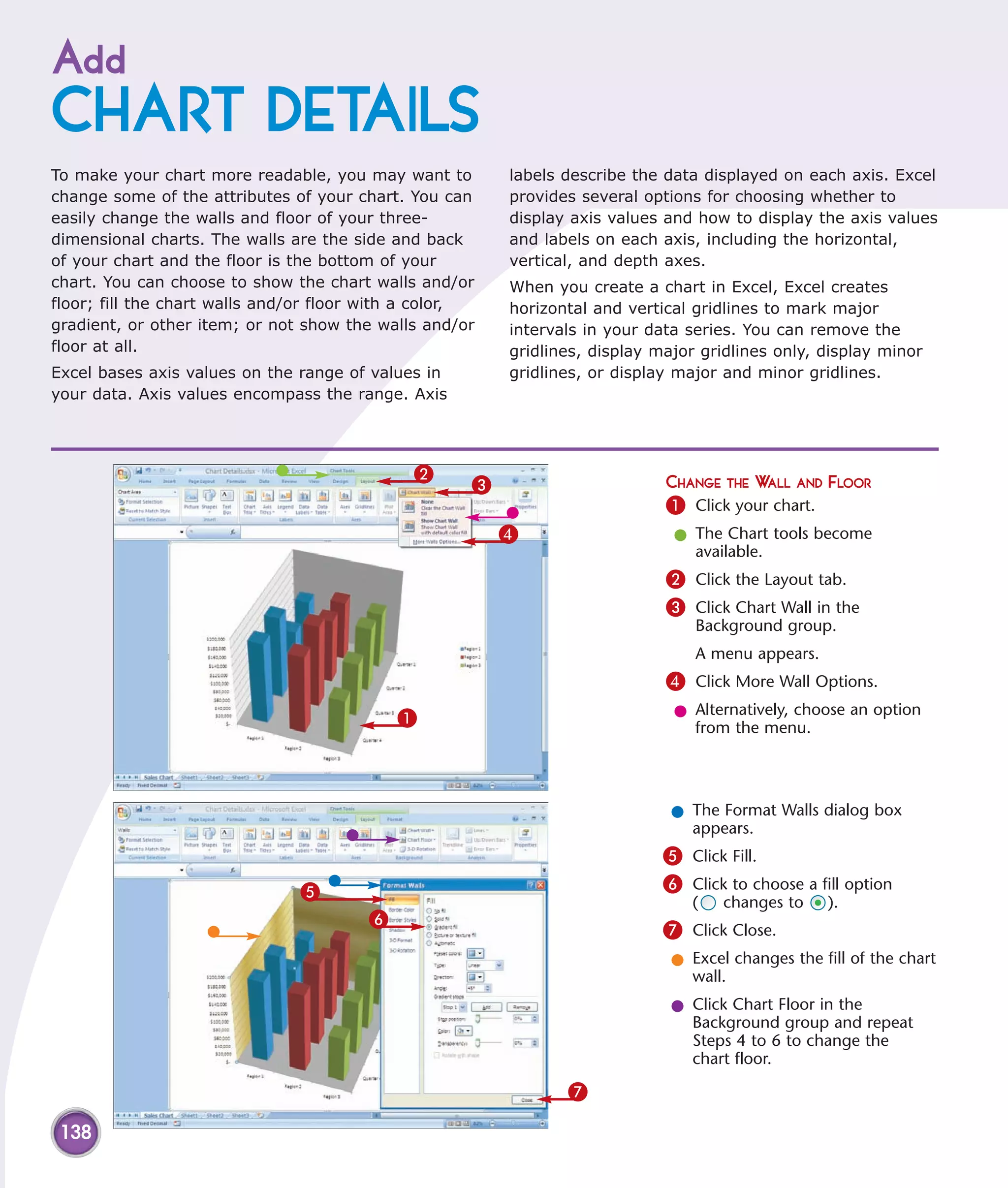 Add
CHART DETAILS
To make your chart more readable, you may want to        labels describe the data displayed on each axis. Excel
change some of the attributes of your chart. You can     provides several options for choosing whether to
easily change the walls and floor of your three-         display axis values and how to display the axis values
dimensional charts. The walls are the side and back      and labels on each axis, including the horizontal,
of your chart and the floor is the bottom of your        vertical, and depth axes.
chart. You can choose to show the chart walls and/or     When you create a chart in Excel, Excel creates
floor; fill the chart walls and/or floor with a color,   horizontal and vertical gridlines to mark major
gradient, or other item; or not show the walls and/or    intervals in your data series. You can remove the
floor at all.                                            gridlines, display major gridlines only, display minor
Excel bases axis values on the range of values in        gridlines, or display major and minor gridlines.
your data. Axis values encompass the range. Axis




                                              2
                                                     3                       CHANGE THE WALL AND FLOOR
                                                                             1 Click your chart.
                                                         4                    l The Chart tools become
                                                                                available.
                                                                             2 Click the Layout tab.
                                                                             3 Click Chart Wall in the
                                                                                 Background group.
                                                                                 A menu appears.
                                                                             4 Click More Wall Options.
                                            1                                 l Alternatively, choose an option
                                                                                from the menu.




                                                                              l The Format Walls dialog box
                                                                                appears.
                                                                             5 Click Fill.
                               5                                             6 Click to choose a fill option
                                                                                 (   changes to    ).
                                        6
                                                                             7 Click Close.
                                                                              l Excel changes the fill of the chart
                                                                                wall.
                                                                              l Click Chart Floor in the
                                                                                Background group and repeat
                                                                                Steps 4 to 6 to change the
                                                                                chart floor.

                                                                7

 138
 