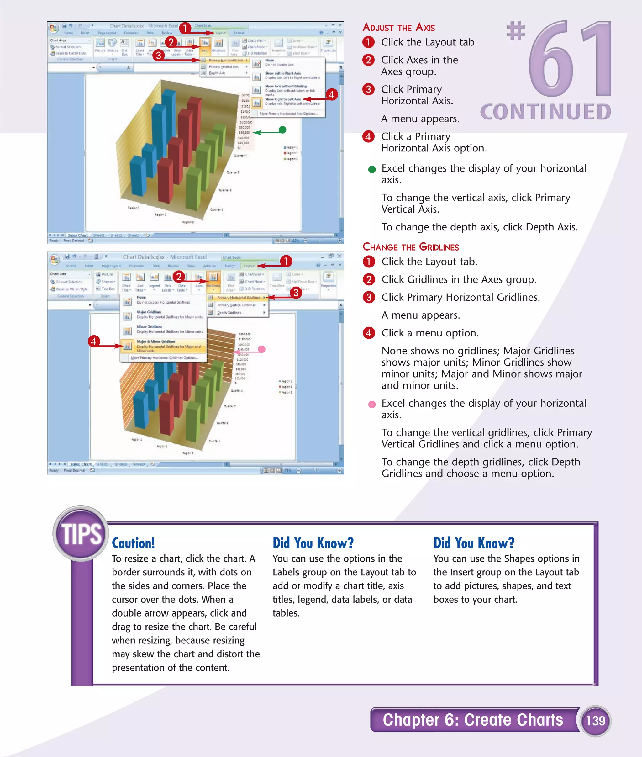 1                                             ADJUST THE AXIS
               2                                                  1 Click the Layout tab.
              3                                                   2 Click Axes in the
                                                                       Axes group.

                                                         4        3 Click Primary
                                                                       Horizontal Axis.
                                                                       A menu appears.
                                                                  4 Click a Primary
                                                                       Horizontal Axis option.

                                                                   l Excel changes the display of your horizontal
                                                                     axis.
                                                                       To change the vertical axis, click Primary
                                                                       Vertical Axis.
                                                                       To change the depth axis, click Depth Axis.
                                                                  CHANGE THE GRIDLINES
                                             1                    1 Click the Layout tab.
                   2                                              2 Click Gridlines in the Axes group.
                                                3                 3 Click Primary Horizontal Gridlines.
                                                                       A menu appears.
                                                                  4 Click a menu option.
4
                                                                       None shows no gridlines; Major Gridlines
                                                                       shows major units; Minor Gridlines show
                                                                       minor units; Major and Minor shows major
                                                                       and minor units.
                                                                   l Excel changes the display of your horizontal
                                                                     axis.
                                                                       To change the vertical gridlines, click Primary
                                                                       Vertical Gridlines and click a menu option.
                                                                       To change the depth gridlines, click Depth
                                                                       Gridlines and choose a menu option.




    Caution!                                Did You Know?                          Did You Know?
    To resize a chart, click the chart. A   You can use the options in the         You can use the Shapes options in
    border surrounds it, with dots on       Labels group on the Layout tab to      the Insert group on the Layout tab
    the sides and corners. Place the        add or modify a chart title, axis      to add pictures, shapes, and text
    cursor over the dots. When a            titles, legend, data labels, or data   boxes to your chart.
    double arrow appears, click and         tables.
    drag to resize the chart. Be careful
    when resizing, because resizing
    may skew the chart and distort the
    presentation of the content.




                                                                       Chapter 6: Create Charts                         139
 