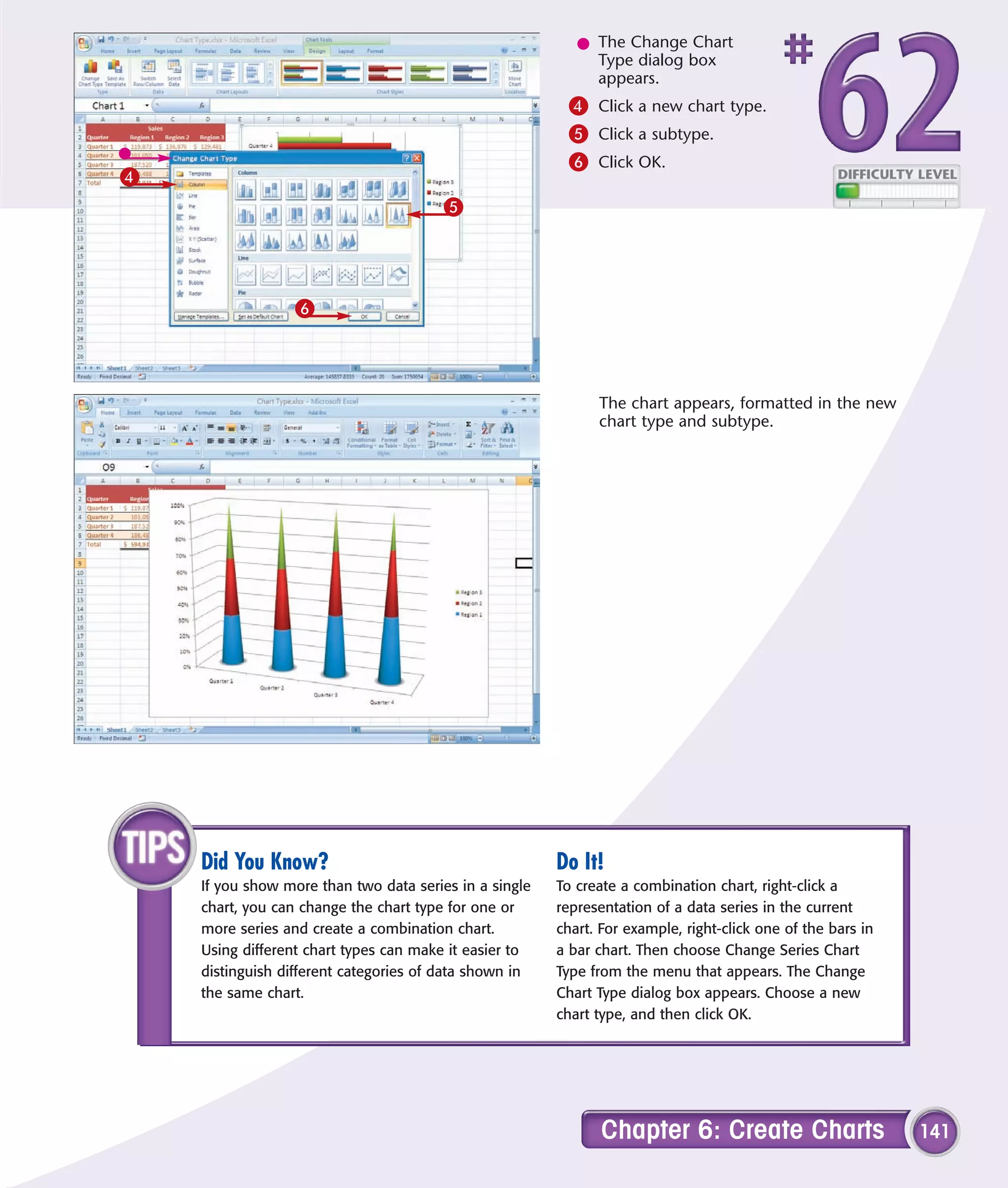 l The Change Chart
                                                             Type dialog box
                                                             appears.
                                                         4 Click a new chart type.
                                                         5 Click a subtype.
                                                         6 Click OK.
4
                                        5




                 6



                                                              The chart appears, formatted in the new
                                                              chart type and subtype.




    Did You Know?                                       Do It!
    If you show more than two data series in a single   To create a combination chart, right-click a
    chart, you can change the chart type for one or     representation of a data series in the current
    more series and create a combination chart.         chart. For example, right-click one of the bars in
    Using different chart types can make it easier to   a bar chart. Then choose Change Series Chart
    distinguish different categories of data shown in   Type from the menu that appears. The Change
    the same chart.                                     Chart Type dialog box appears. Choose a new
                                                        chart type, and then click OK.




                                                               Chapter 6: Create Charts                      141
 