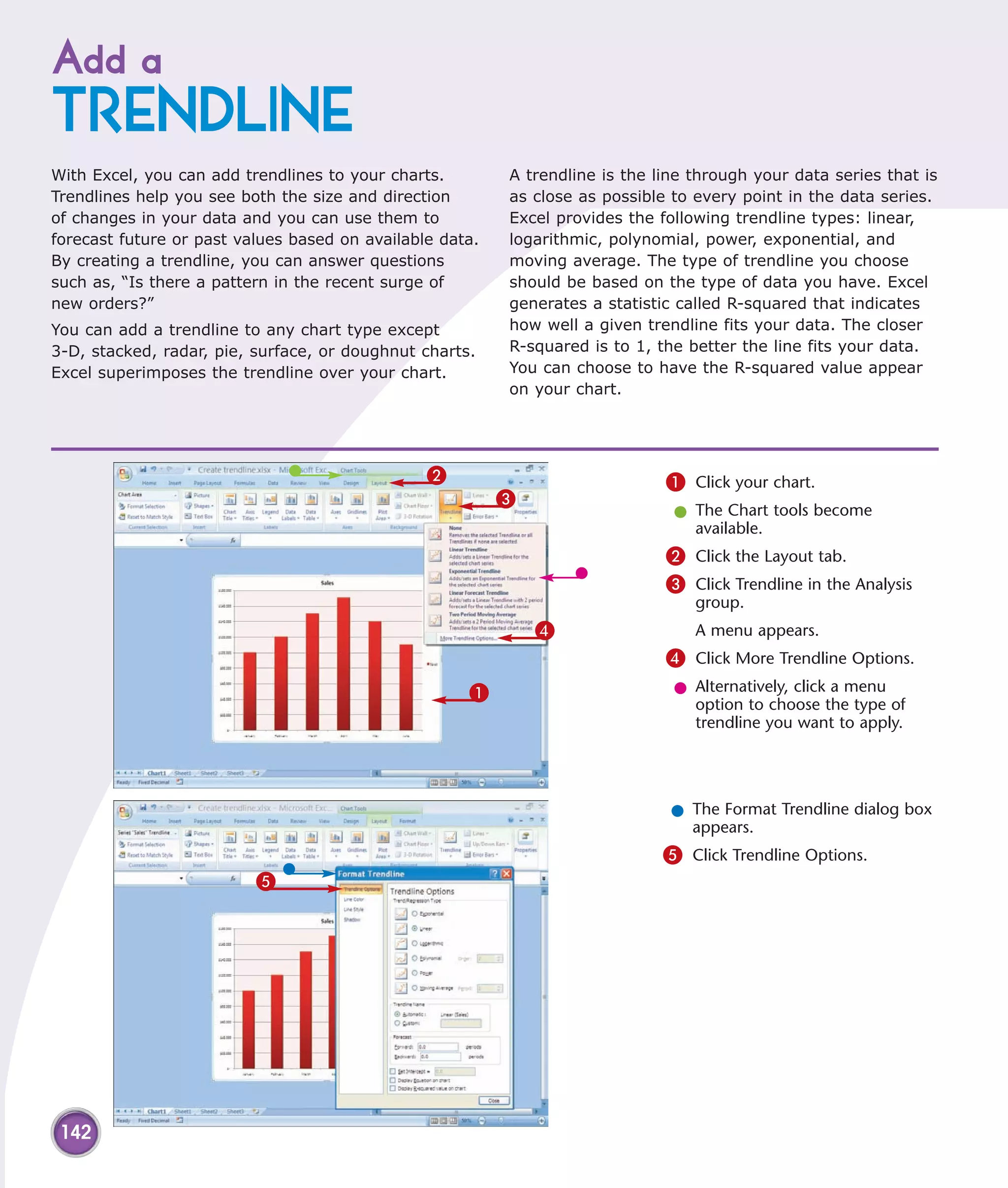 Add a
TRENDLINE
With Excel, you can add trendlines to your charts.        A trendline is the line through your data series that is
Trendlines help you see both the size and direction       as close as possible to every point in the data series.
of changes in your data and you can use them to           Excel provides the following trendline types: linear,
forecast future or past values based on available data.   logarithmic, polynomial, power, exponential, and
By creating a trendline, you can answer questions         moving average. The type of trendline you choose
such as, “Is there a pattern in the recent surge of       should be based on the type of data you have. Excel
new orders?”                                              generates a statistic called R-squared that indicates
You can add a trendline to any chart type except          how well a given trendline fits your data. The closer
3-D, stacked, radar, pie, surface, or doughnut charts.    R-squared is to 1, the better the line fits your data.
Excel superimposes the trendline over your chart.         You can choose to have the R-squared value appear
                                                          on your chart.




                                                2                             1 Click your chart.
                                                          3
                                                                               l The Chart tools become
                                                                                 available.
                                                                              2 Click the Layout tab.
                                                                              3 Click Trendline in the Analysis
                                                                                  group.
                                                              4                   A menu appears.
                                                                              4 Click More Trendline Options.
                                                     1                         l Alternatively, click a menu
                                                                                 option to choose the type of
                                                                                 trendline you want to apply.




                                                                               l The Format Trendline dialog box
                                                                                 appears.
                                                                              5 Click Trendline Options.
                          5




 142
 