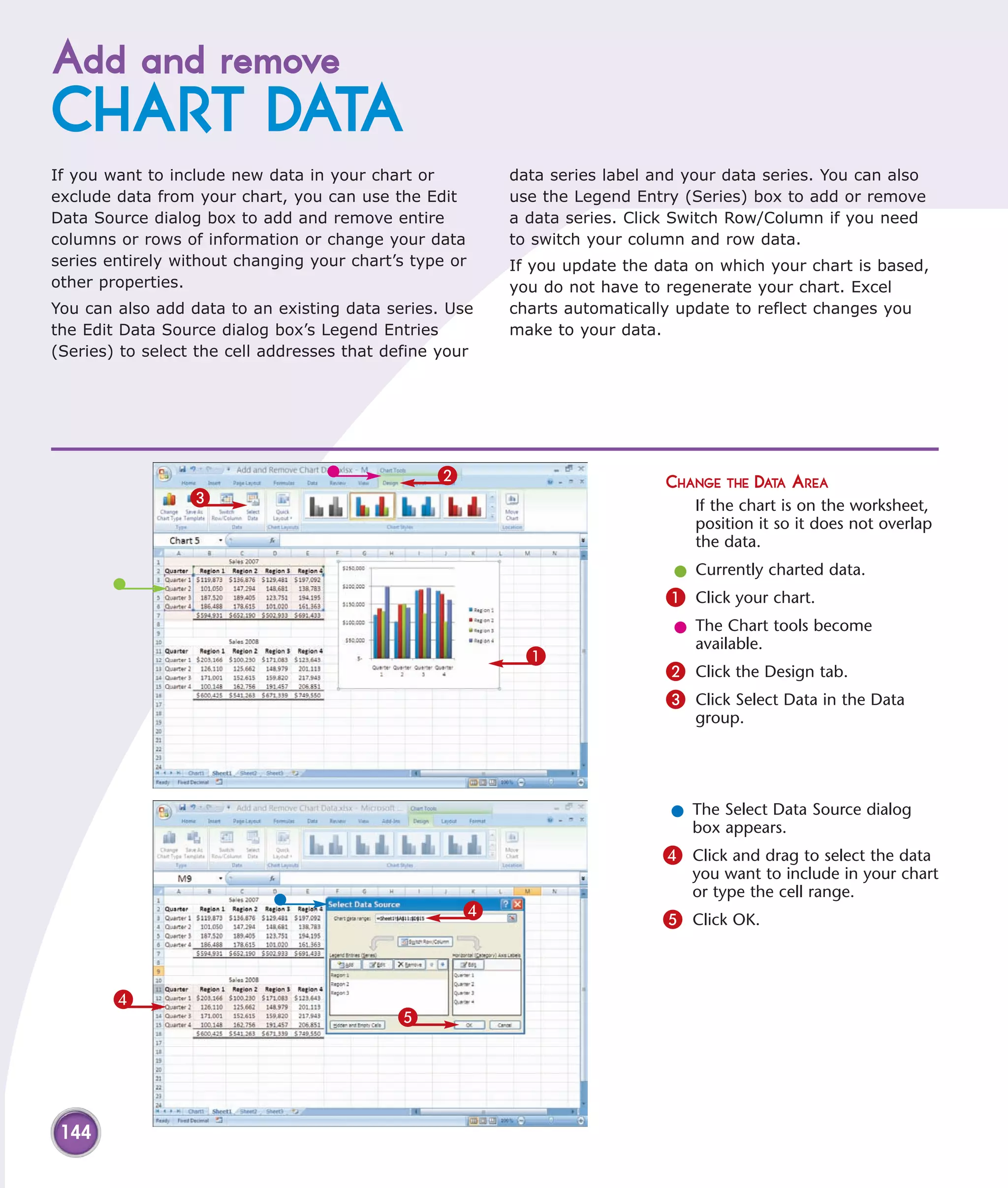 Add and remove
CHART DATA
If you want to include new data in your chart or         data series label and your data series. You can also
exclude data from your chart, you can use the Edit       use the Legend Entry (Series) box to add or remove
Data Source dialog box to add and remove entire          a data series. Click Switch Row/Column if you need
columns or rows of information or change your data       to switch your column and row data.
series entirely without changing your chart’s type or    If you update the data on which your chart is based,
other properties.                                        you do not have to regenerate your chart. Excel
You can also add data to an existing data series. Use    charts automatically update to reflect changes you
the Edit Data Source dialog box’s Legend Entries         make to your data.
(Series) to select the cell addresses that define your




                                                 2                          CHANGE THE DATA AREA
                 3                                                              If the chart is on the worksheet,
                                                                                position it so it does not overlap
                                                                                the data.
                                                                             l Currently charted data.
                                                                            1 Click your chart.
                                                                             l The Chart tools become
                                                                               available.
                                                           1
                                                                            2 Click the Design tab.
                                                                            3 Click Select Data in the Data
                                                                                group.




                                                                             l The Select Data Source dialog
                                                                               box appears.
                                                                            4 Click and drag to select the data
                                                                               you want to include in your chart
                                                                               or type the cell range.
                                                     4                      5 Click OK.



       4
                                            5




 144
 