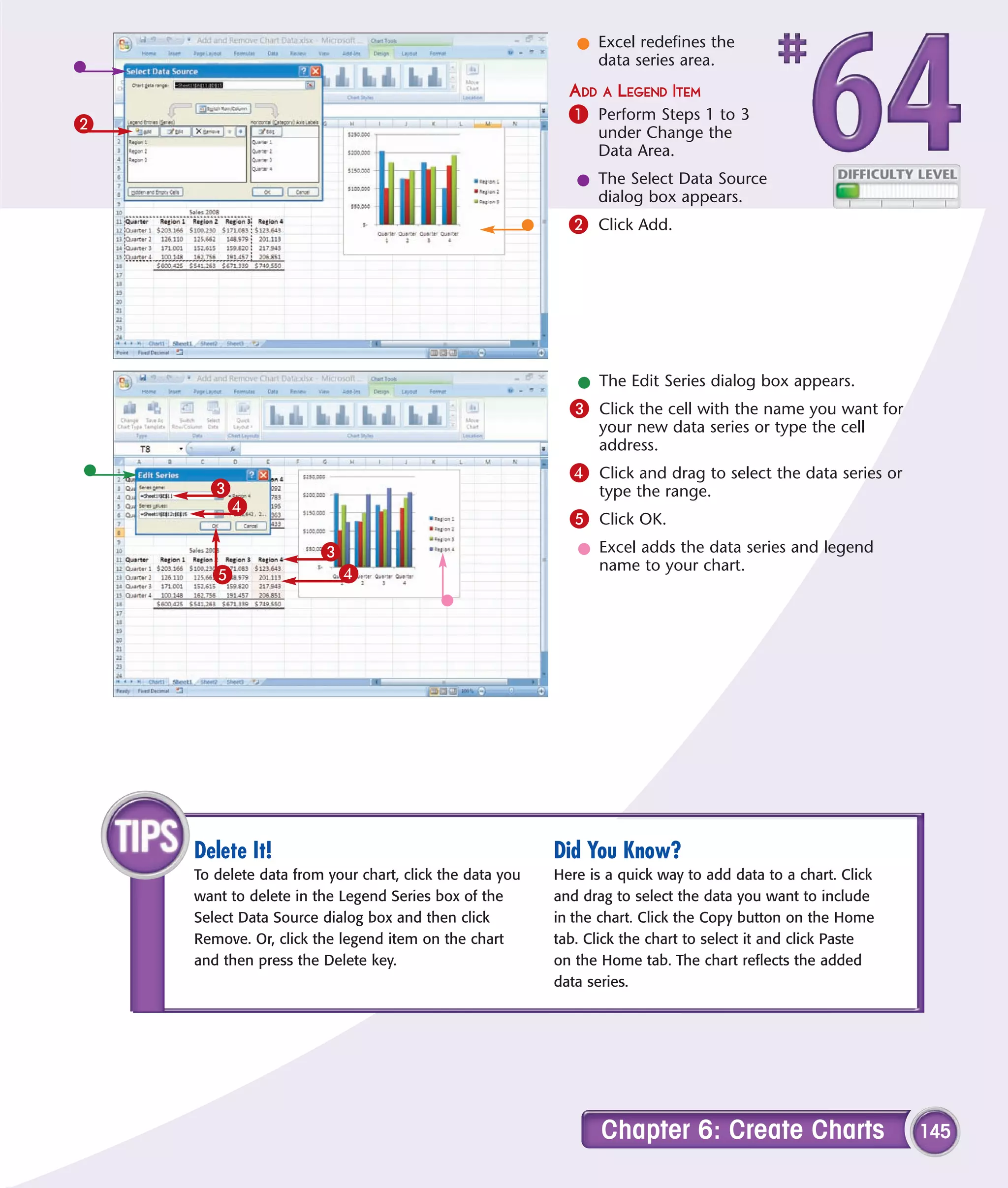 l Excel redefines the
                                                              data series area.
                                                           ADD A LEGEND ITEM
2                                                          1 Perform Steps 1 to 3
                                                               under Change the
                                                               Data Area.
                                                            l The Select Data Source
                                                              dialog box appears.
                                                           2 Click Add.




                                                            l The Edit Series dialog box appears.
                                                           3 Click the cell with the name you want for
                                                               your new data series or type the cell
                                                               address.
                                                           4 Click and drag to select the data series or
      3                                                        type the range.
       4
                                                           5 Click OK.
                       3                                    l Excel adds the data series and legend
                                                              name to your chart.
      5                 4




    Delete It!                                           Did You Know?
    To delete data from your chart, click the data you   Here is a quick way to add data to a chart. Click
    want to delete in the Legend Series box of the       and drag to select the data you want to include
    Select Data Source dialog box and then click         in the chart. Click the Copy button on the Home
    Remove. Or, click the legend item on the chart       tab. Click the chart to select it and click Paste
    and then press the Delete key.                       on the Home tab. The chart reflects the added
                                                         data series.




                                                                Chapter 6: Create Charts                     145
 