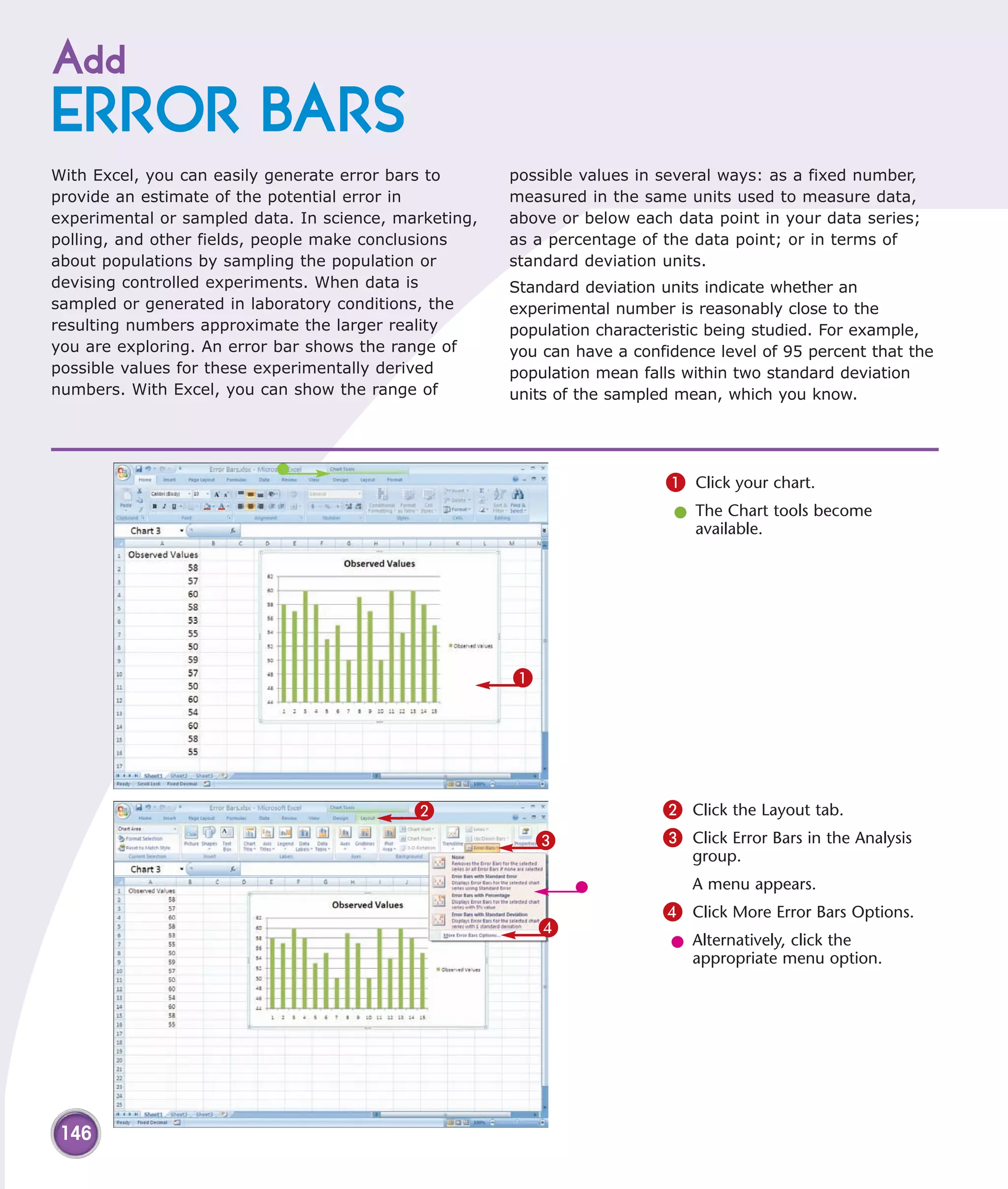 Add
ERROR BARS
With Excel, you can easily generate error bars to      possible values in several ways: as a fixed number,
provide an estimate of the potential error in          measured in the same units used to measure data,
experimental or sampled data. In science, marketing,   above or below each data point in your data series;
polling, and other fields, people make conclusions     as a percentage of the data point; or in terms of
about populations by sampling the population or        standard deviation units.
devising controlled experiments. When data is          Standard deviation units indicate whether an
sampled or generated in laboratory conditions, the     experimental number is reasonably close to the
resulting numbers approximate the larger reality       population characteristic being studied. For example,
you are exploring. An error bar shows the range of     you can have a confidence level of 95 percent that the
possible values for these experimentally derived       population mean falls within two standard deviation
numbers. With Excel, you can show the range of         units of the sampled mean, which you know.




                                                                          1 Click your chart.
                                                                           l The Chart tools become
                                                                             available.




                                                       1




                                            2                             2 Click the Layout tab.
                                                           3              3 Click Error Bars in the Analysis
                                                                              group.
                                                                              A menu appears.
                                                                          4 Click More Error Bars Options.
                                                           4
                                                                           l Alternatively, click the
                                                                             appropriate menu option.




 146
 