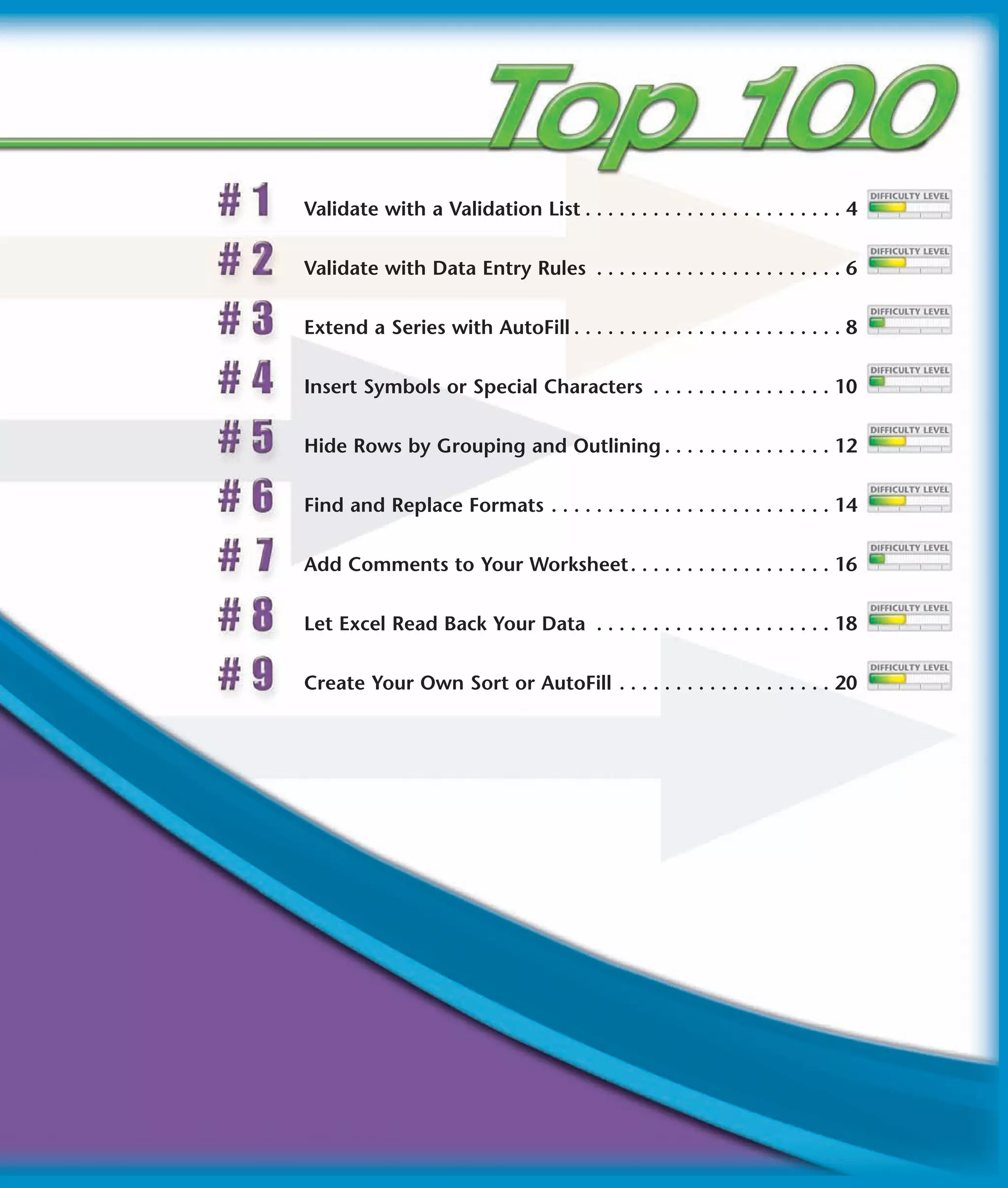 Validate with a Validation List . . . . . . . . . . . . . . . . . . . . . . . 4


Validate with Data Entry Rules . . . . . . . . . . . . . . . . . . . . . . 6


Extend a Series with AutoFill . . . . . . . . . . . . . . . . . . . . . . . . 8


Insert Symbols or Special Characters . . . . . . . . . . . . . . . . 10


Hide Rows by Grouping and Outlining . . . . . . . . . . . . . . . 12


Find and Replace Formats . . . . . . . . . . . . . . . . . . . . . . . . . 14


Add Comments to Your Worksheet . . . . . . . . . . . . . . . . . . 16


Let Excel Read Back Your Data . . . . . . . . . . . . . . . . . . . . . 18


Create Your Own Sort or AutoFill . . . . . . . . . . . . . . . . . . . 20
 