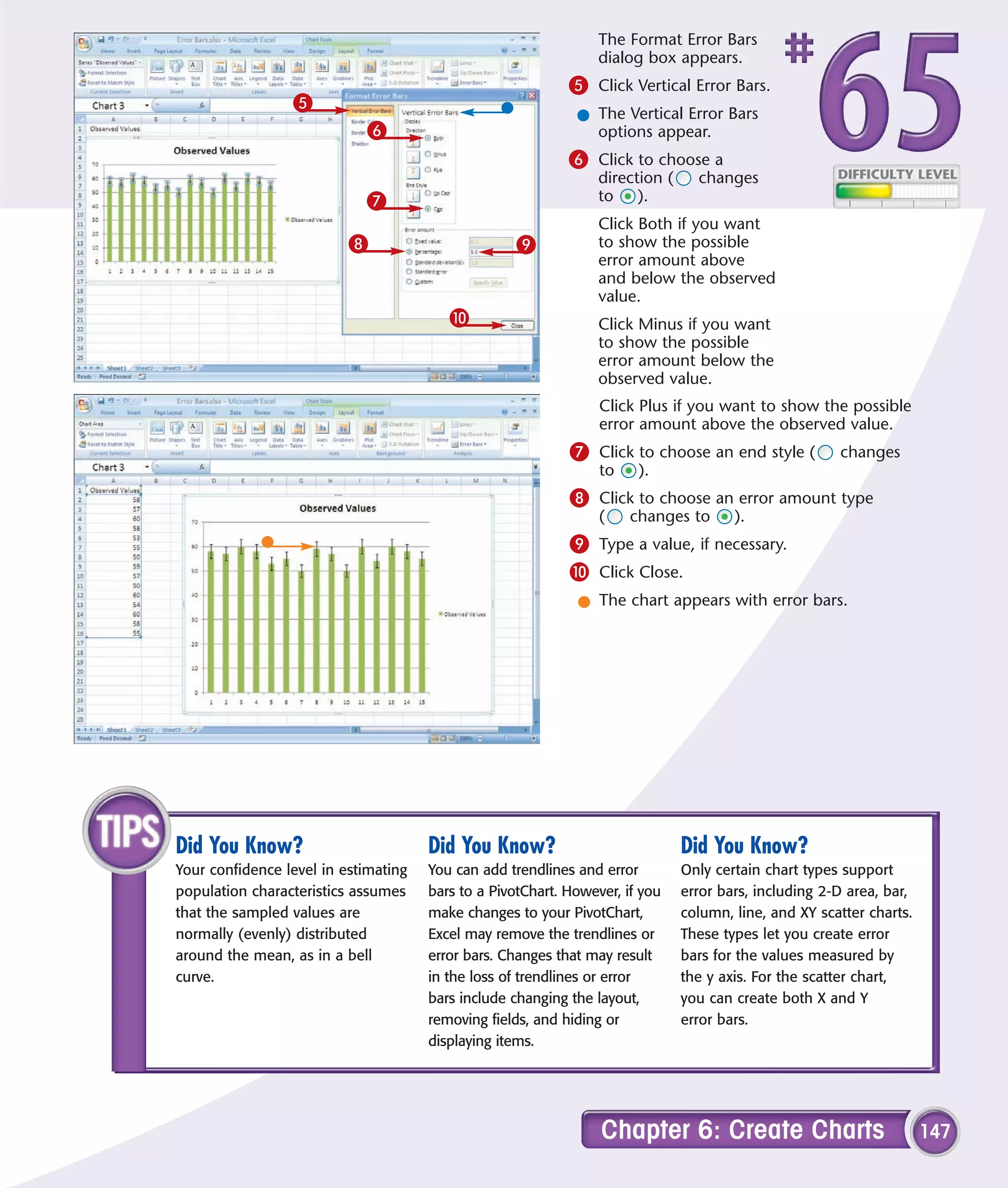 The Format Error Bars
                                                                 dialog box appears.
                                                            5 Click Vertical Error Bars.
                 5
                                                             l The Vertical Error Bars
                            6                                  options appear.
                                                            6 Click to choose a
                                                                 direction (     changes
                            7                                    to ).
                                                                 Click Both if you want
                          8                         9            to show the possible
                                                                 error amount above
                                                                 and below the observed
                                                                 value.
                                         0                       Click Minus if you want
                                                                 to show the possible
                                                                 error amount below the
                                                                 observed value.
                                                                 Click Plus if you want to show the possible
                                                                 error amount above the observed value.
                                                            7 Click to choose an end style (           changes
                                                                 to    ).
                                                            8 Click to choose an error amount type
                                                                 (    changes to       ).
                                                            9 Type a value, if necessary.
                                                            0 Click Close.
                                                             l The chart appears with error bars.




Did You Know?                         Did You Know?                            Did You Know?
Your confidence level in estimating   You can add trendlines and error         Only certain chart types support
population characteristics assumes    bars to a PivotChart. However, if you    error bars, including 2-D area, bar,
that the sampled values are           make changes to your PivotChart,         column, line, and XY scatter charts.
normally (evenly) distributed         Excel may remove the trendlines or       These types let you create error
around the mean, as in a bell         error bars. Changes that may result      bars for the values measured by
curve.                                in the loss of trendlines or error       the y axis. For the scatter chart,
                                      bars include changing the layout,        you can create both X and Y
                                      removing fields, and hiding or           error bars.
                                      displaying items.




                                                                 Chapter 6: Create Charts                             147
 