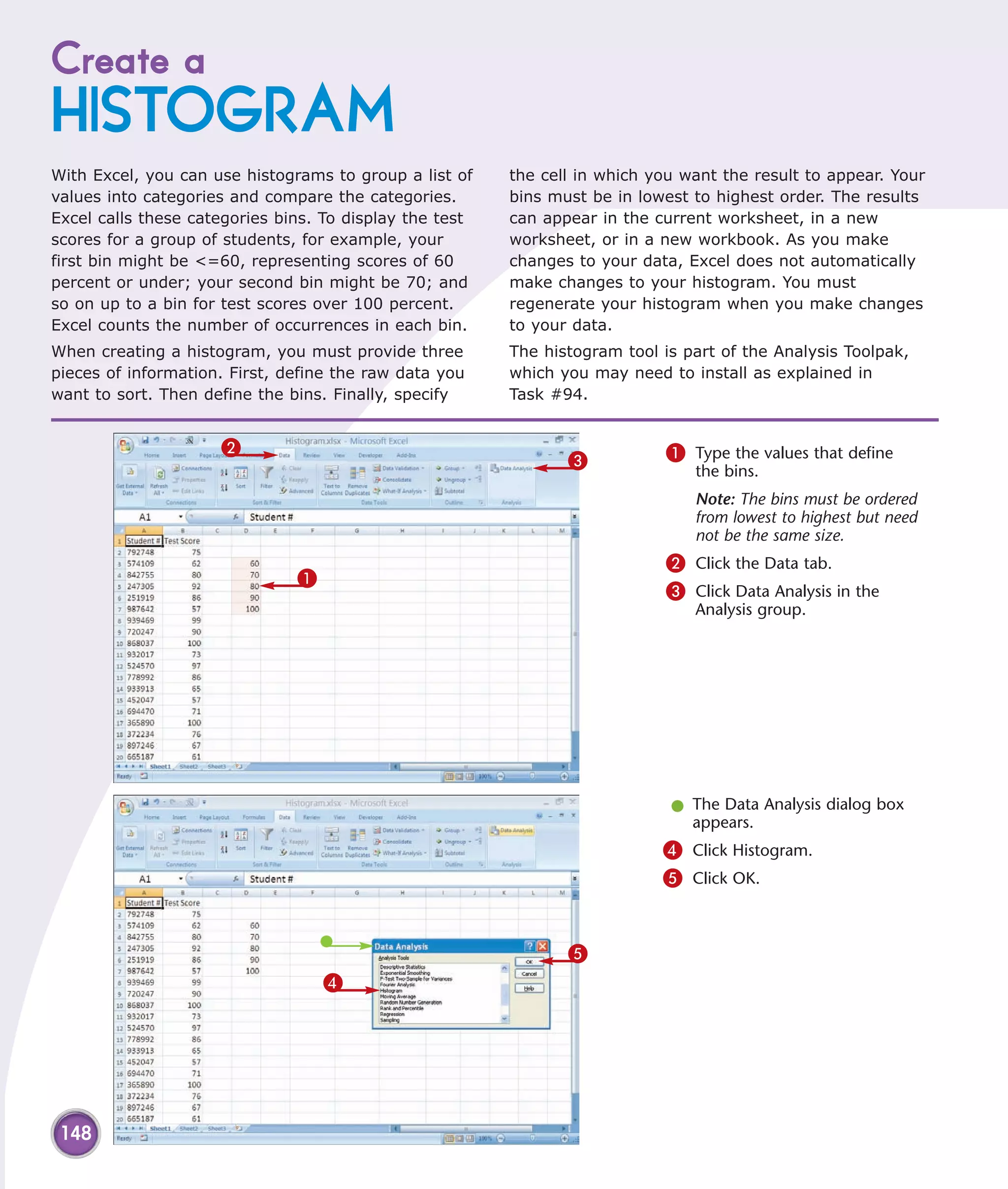 Create a
HISTOGRAM
With Excel, you can use histograms to group a list of    the cell in which you want the result to appear. Your
values into categories and compare the categories.       bins must be in lowest to highest order. The results
Excel calls these categories bins. To display the test   can appear in the current worksheet, in a new
scores for a group of students, for example, your        worksheet, or in a new workbook. As you make
first bin might be <=60, representing scores of 60       changes to your data, Excel does not automatically
percent or under; your second bin might be 70; and       make changes to your histogram. You must
so on up to a bin for test scores over 100 percent.      regenerate your histogram when you make changes
Excel counts the number of occurrences in each bin.      to your data.
When creating a histogram, you must provide three        The histogram tool is part of the Analysis Toolpak,
pieces of information. First, define the raw data you    which you may need to install as explained in
want to sort. Then define the bins. Finally, specify     Task #94.


                     2                                                      1 Type the values that define
                                                                3
                                                                                the bins.
                                                                                Note: The bins must be ordered
                                                                                from lowest to highest but need
                                                                                not be the same size.
                                                                            2 Click the Data tab.
                               1
                                                                            3 Click Data Analysis in the
                                                                                Analysis group.




                                                                             l The Data Analysis dialog box
                                                                               appears.
                                                                            4 Click Histogram.
                                                                            5 Click OK.


                                                                5
                                   4




 148
 