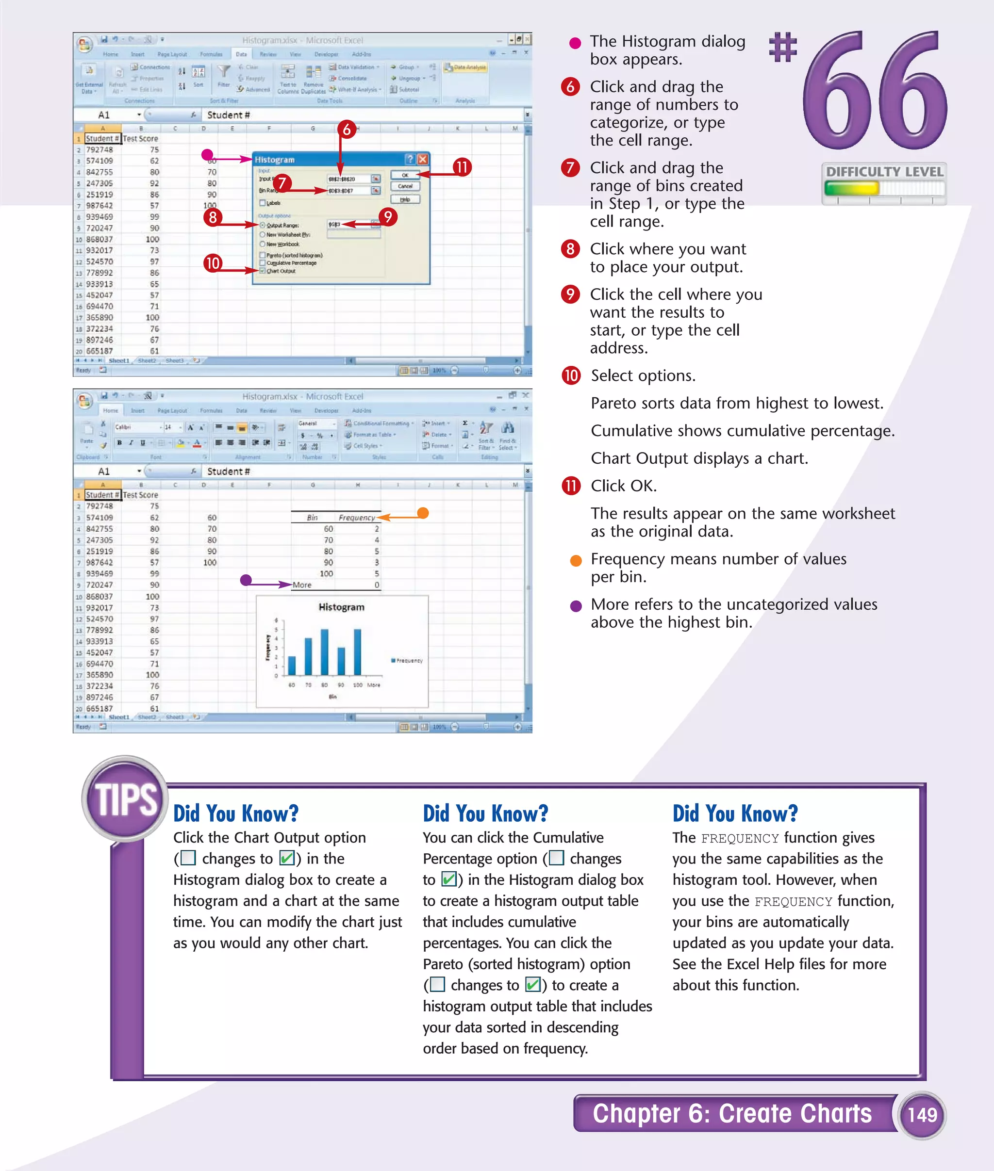 l The Histogram dialog
                                                              box appears.
                                                           6 Click and drag the
                                                                range of numbers to
                         6                                      categorize, or type
                                                                the cell range.
                                          !                7 Click and drag the
               7                                                range of bins created
                                                                in Step 1, or type the
    8                          9                                cell range.
                                                           8 Click where you want
    0                                                           to place your output.
                                                           9 Click the cell where you
                                                                want the results to
                                                                start, or type the cell
                                                                address.
                                                           0 Select options.
                                                                Pareto sorts data from highest to lowest.
                                                                Cumulative shows cumulative percentage.
                                                                Chart Output displays a chart.
                                                           ! Click OK.
                                                                The results appear on the same worksheet
                                                                as the original data.
                                                             l Frequency means number of values
                                                               per bin.
                                                             l More refers to the uncategorized values
                                                               above the highest bin.




Did You Know?                         Did You Know?                          Did You Know?
Click the Chart Output option         You can click the Cumulative           The FREQUENCY function gives
(    changes to    ) in the           Percentage option (      changes       you the same capabilities as the
Histogram dialog box to create a      to    ) in the Histogram dialog box    histogram tool. However, when
histogram and a chart at the same     to create a histogram output table     you use the FREQUENCY function,
time. You can modify the chart just   that includes cumulative               your bins are automatically
as you would any other chart.         percentages. You can click the         updated as you update your data.
                                      Pareto (sorted histogram) option       See the Excel Help files for more
                                      (    changes to     ) to create a      about this function.
                                      histogram output table that includes
                                      your data sorted in descending
                                      order based on frequency.



                                                                Chapter 6: Create Charts                         149
 