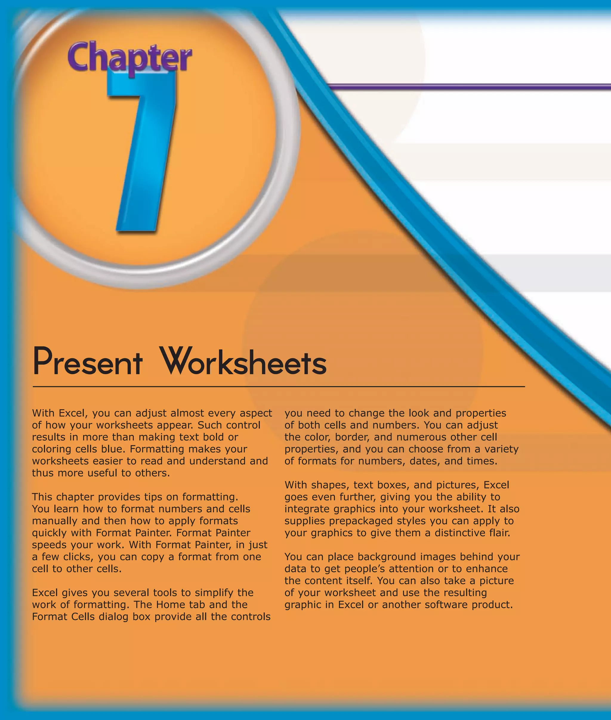 Present Worksheets
With Excel, you can adjust almost every aspect     you need to change the look and properties
of how your worksheets appear. Such control        of both cells and numbers. You can adjust
results in more than making text bold or           the color, border, and numerous other cell
coloring cells blue. Formatting makes your         properties, and you can choose from a variety
worksheets easier to read and understand and       of formats for numbers, dates, and times.
thus more useful to others.
                                                   With shapes, text boxes, and pictures, Excel
This chapter provides tips on formatting.          goes even further, giving you the ability to
You learn how to format numbers and cells          integrate graphics into your worksheet. It also
manually and then how to apply formats             supplies prepackaged styles you can apply to
quickly with Format Painter. Format Painter        your graphics to give them a distinctive flair.
speeds your work. With Format Painter, in just
a few clicks, you can copy a format from one       You can place background images behind your
cell to other cells.                               data to get people’s attention or to enhance
                                                   the content itself. You can also take a picture
Excel gives you several tools to simplify the      of your worksheet and use the resulting
work of formatting. The Home tab and the           graphic in Excel or another software product.
Format Cells dialog box provide all the controls
 