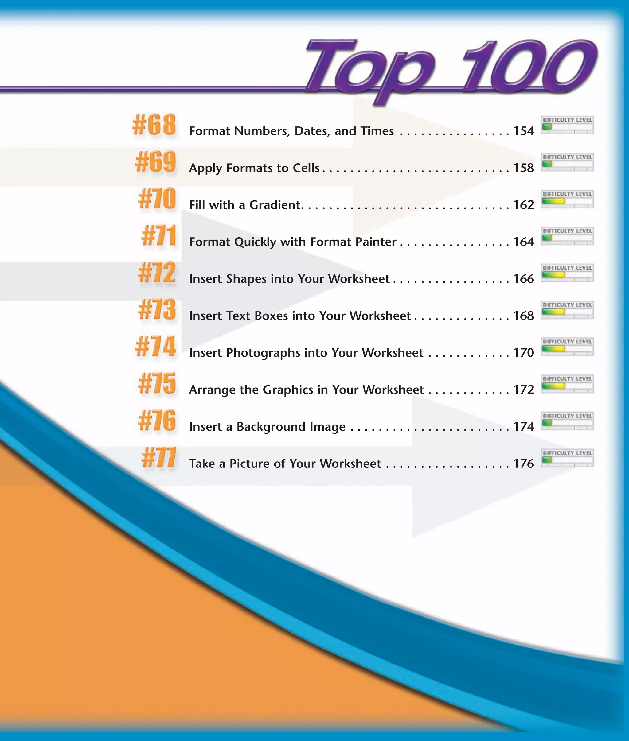 Format Numbers, Dates, and Times . . . . . . . . . . . . . . . . 154


Apply Formats to Cells . . . . . . . . . . . . . . . . . . . . . . . . . . . 158


Fill with a Gradient. . . . . . . . . . . . . . . . . . . . . . . . . . . . . . 162


Format Quickly with Format Painter . . . . . . . . . . . . . . . . 164


Insert Shapes into Your Worksheet . . . . . . . . . . . . . . . . . 166


Insert Text Boxes into Your Worksheet . . . . . . . . . . . . . . 168


Insert Photographs into Your Worksheet . . . . . . . . . . . . 170


Arrange the Graphics in Your Worksheet . . . . . . . . . . . . 172


Insert a Background Image . . . . . . . . . . . . . . . . . . . . . . . 174


Take a Picture of Your Worksheet . . . . . . . . . . . . . . . . . . 176
 