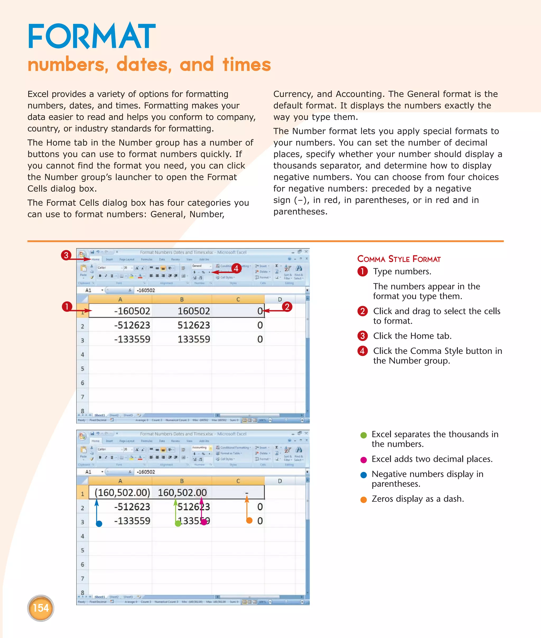 FORMAT
numbers, dates, and times
Excel provides a variety of options for formatting      Currency, and Accounting. The General format is the
numbers, dates, and times. Formatting makes your        default format. It displays the numbers exactly the
data easier to read and helps you conform to company,   way you type them.
country, or industry standards for formatting.          The Number format lets you apply special formats to
The Home tab in the Number group has a number of        your numbers. You can set the number of decimal
buttons you can use to format numbers quickly. If       places, specify whether your number should display a
you cannot find the format you need, you can click      thousands separator, and determine how to display
the Number group’s launcher to open the Format          negative numbers. You can choose from four choices
Cells dialog box.                                       for negative numbers: preceded by a negative
The Format Cells dialog box has four categories you     sign (–), in red, in parentheses, or in red and in
can use to format numbers: General, Number,             parentheses.




       3                                                                   COMMA STYLE FORMAT
                                               4                           1 Type numbers.
                                                                              The numbers appear in the
                                                                              format you type them.
       1                                                 2                 2 Click and drag to select the cells
                                                                              to format.
                                                                           3 Click the Home tab.
                                                                           4 Click the Comma Style button in
                                                                              the Number group.




                                                                           l Excel separates the thousands in
                                                                             the numbers.
                                                                           l Excel adds two decimal places.
                                                                           l Negative numbers display in
                                                                             parentheses.
                                                                           l Zeros display as a dash.




 154
 
