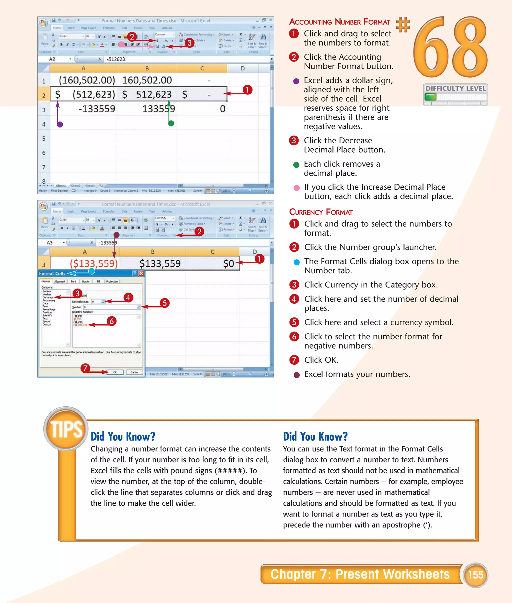 ACCOUNTING NUMBER FORMAT
               2                                                   1 Click and drag to select
                                  3                                     the numbers to format.
                                                                   2 Click the Accounting
                                                                        Number Format button.
                                                                    l Excel adds a dollar sign,
                                                     1                aligned with the left
                                                                      side of the cell. Excel
                                                                      reserves space for right
                                                                      parenthesis if there are
                                                                      negative values.
                                                                   3 Click the Decrease
                                                                        Decimal Place button.
                                                                    l Each click removes a
                                                                      decimal place.
                                                                     l If you click the Increase Decimal Place
                                                                       button, each click adds a decimal place.
                                                                   CURRENCY FORMAT
                                                                   1 Click and drag to select the numbers to
                                     2                                  format.
                                                                   2 Click the Number group’s launcher.
                                                         1           l The Format Cells dialog box opens to the
                                                                       Number tab.
                                                                   3 Click Currency in the Category box.
3             4
                          5                                        4 Click here and set the number of decimal
                                                                        places.
         6                                                         5 Click here and select a currency symbol.
                                                                   6 Click to select the number format for
                                                                        negative numbers.
                                                                   7 Click OK.
7
                                                                     l Excel formats your numbers.




    Did You Know?                                                 Did You Know?
    Changing a number format can increase the contents            You can use the Text format in the Format Cells
    of the cell. If your number is too long to fit in its cell,   dialog box to convert a number to text. Numbers
    Excel fills the cells with pound signs (#####). To            formatted as text should not be used in mathematical
    view the number, at the top of the column, double-            calculations. Certain numbers — for example, employee
    click the line that separates columns or click and drag       numbers — are never used in mathematical
    the line to make the cell wider.                              calculations and should be formatted as text. If you
                                                                  want to format a number as text as you type it,
                                                                  precede the number with an apostrophe (‘).




                                                              Chapter 7: Present Worksheets                               155
 