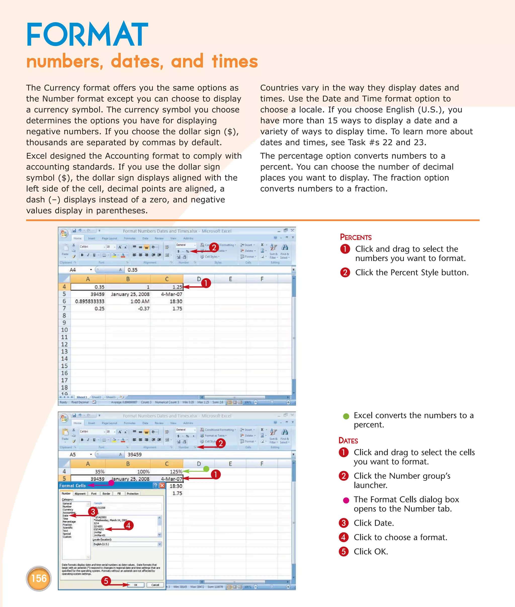 FORMAT
numbers, dates, and times
The Currency format offers you the same options as      Countries vary in the way they display dates and
the Number format except you can choose to display      times. Use the Date and Time format option to
a currency symbol. The currency symbol you choose       choose a locale. If you choose English (U.S.), you
determines the options you have for displaying          have more than 15 ways to display a date and a
negative numbers. If you choose the dollar sign ($),    variety of ways to display time. To learn more about
thousands are separated by commas by default.           dates and times, see Task #s 22 and 23.
Excel designed the Accounting format to comply with     The percentage option converts numbers to a
accounting standards. If you use the dollar sign        percent. You can choose the number of decimal
symbol ($), the dollar sign displays aligned with the   places you want to display. The fraction option
left side of the cell, decimal points are aligned, a    converts numbers to a fraction.
dash (–) displays instead of a zero, and negative
values display in parentheses.


                                                                           PERCENTS
                                            2                              1 Click and drag to select the
                                                                               numbers you want to format.
                                                                           2 Click the Percent Style button.
                                          1




                                                                            l Excel converts the numbers to a
                                                                              percent.

                                              2                            DATES
                                                                           1 Click and drag to select the cells
                                                                              you want to format.
                                             1                             2 Click the Number group’s
                                                                              launcher.
                                                                            l The Format Cells dialog box
               3                                                              opens to the Number tab.
                       4                                                   3 Click Date.
                                                                           4 Click to choose a format.
                                                                           5 Click OK.

 156               5
 