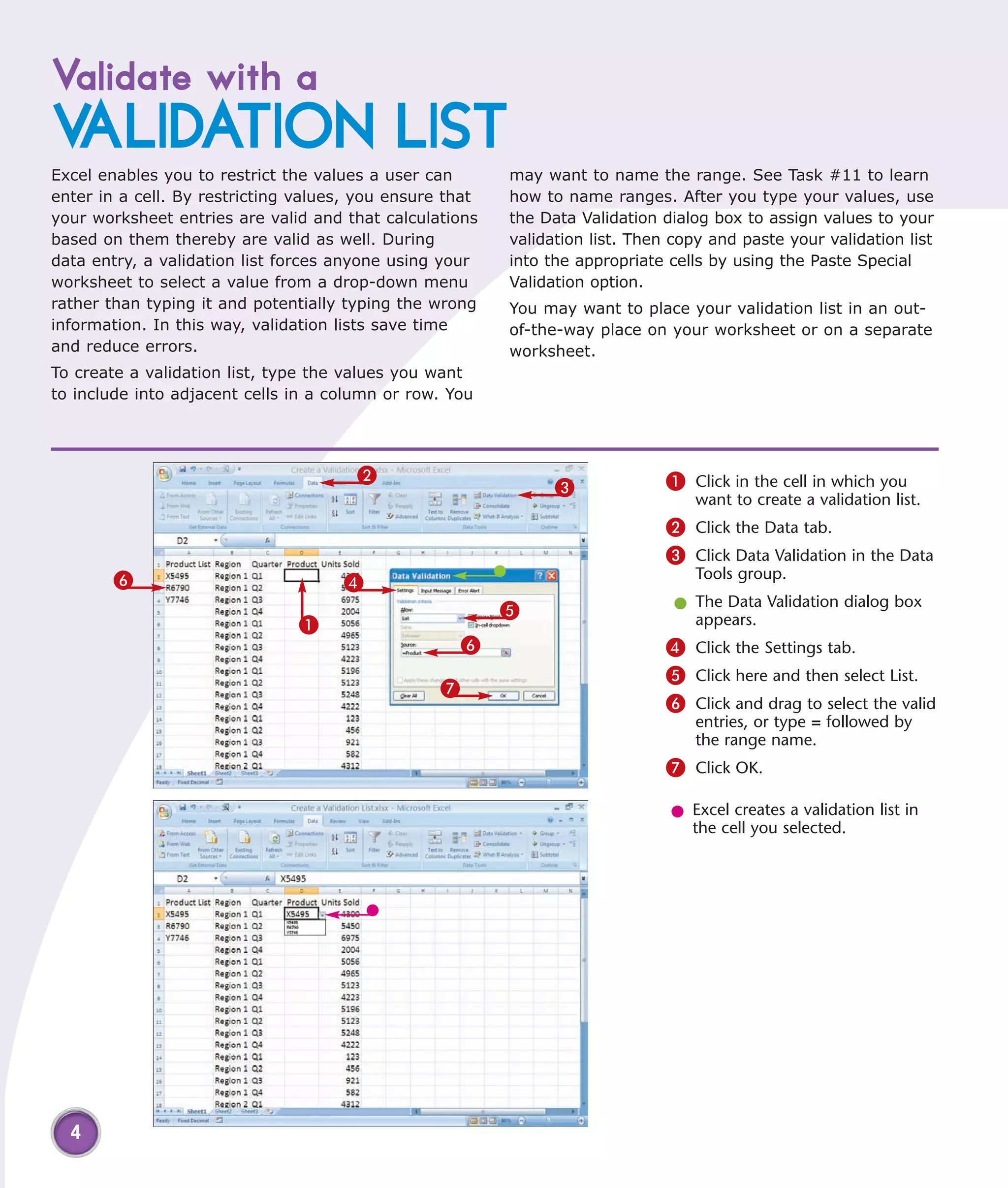 Validate with a
VALIDATION LIST
Excel enables you to restrict the values a user can       may want to name the range. See Task #11 to learn
enter in a cell. By restricting values, you ensure that   how to name ranges. After you type your values, use
your worksheet entries are valid and that calculations    the Data Validation dialog box to assign values to your
based on them thereby are valid as well. During           validation list. Then copy and paste your validation list
data entry, a validation list forces anyone using your    into the appropriate cells by using the Paste Special
worksheet to select a value from a drop-down menu         Validation option.
rather than typing it and potentially typing the wrong    You may want to place your validation list in an out-
information. In this way, validation lists save time      of-the-way place on your worksheet or on a separate
and reduce errors.                                        worksheet.
To create a validation list, type the values you want
to include into adjacent cells in a column or row. You




                                       2                                       1 Click in the cell in which you
                                                                3
                                                                                  want to create a validation list.
                                                                               2 Click the Data tab.
                                                                               3 Click Data Validation in the Data
        6                                                                         Tools group.
                                     4
                                                          5                     l The Data Validation dialog box
                               1                                                  appears.
                                                      6                        4 Click the Settings tab.
                                                                               5 Click here and then select List.
                                                  7
                                                                               6 Click and drag to select the valid
                                                                                  entries, or type = followed by
                                                                                  the range name.
                                                                               7 Click OK.

                                                                               l Excel creates a validation list in
                                                                                 the cell you selected.




  4
 