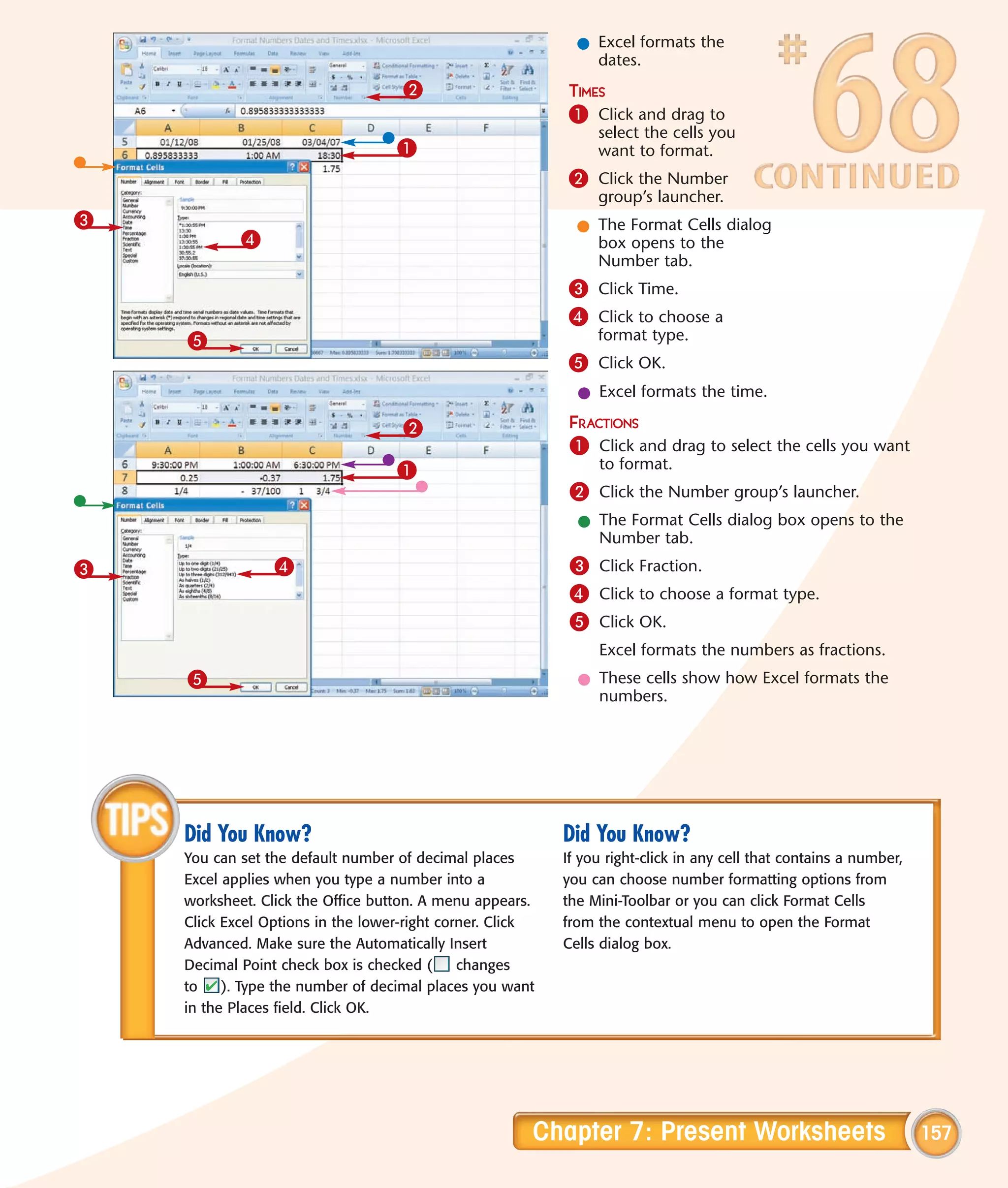 l Excel formats the
                                                               dates.
                                    2                      TIMES
                                                           1 Click and drag to
                                                                select the cells you
                                   1                            want to format.
                                                           2 Click the Number
                                                                group’s launcher.
3                                                            l The Format Cells dialog
            4                                                  box opens to the
                                                               Number tab.
                                                           3 Click Time.
                                                           4 Click to choose a
    5                                                           format type.
                                                           5 Click OK.
                                                             l Excel formats the time.

                                    2                       FRACTIONS
                                                            1 Click and drag to select the cells you want
                                   1                            to format.
                                                            2 Click the Number group’s launcher.
                                                             l The Format Cells dialog box opens to the
                                                               Number tab.
3                4                                          3 Click Fraction.
                                                            4 Click to choose a format type.
                                                            5 Click OK.
                                                                Excel formats the numbers as fractions.
    5                                                        l These cells show how Excel formats the
                                                               numbers.




    Did You Know?                                          Did You Know?
    You can set the default number of decimal places       If you right-click in any cell that contains a number,
    Excel applies when you type a number into a            you can choose number formatting options from
    worksheet. Click the Office button. A menu appears.    the Mini-Toolbar or you can click Format Cells
    Click Excel Options in the lower-right corner. Click   from the contextual menu to open the Format
    Advanced. Make sure the Automatically Insert           Cells dialog box.
    Decimal Point check box is checked (      changes
    to    ). Type the number of decimal places you want
    in the Places field. Click OK.




                                                       Chapter 7: Present Worksheets                                157
 