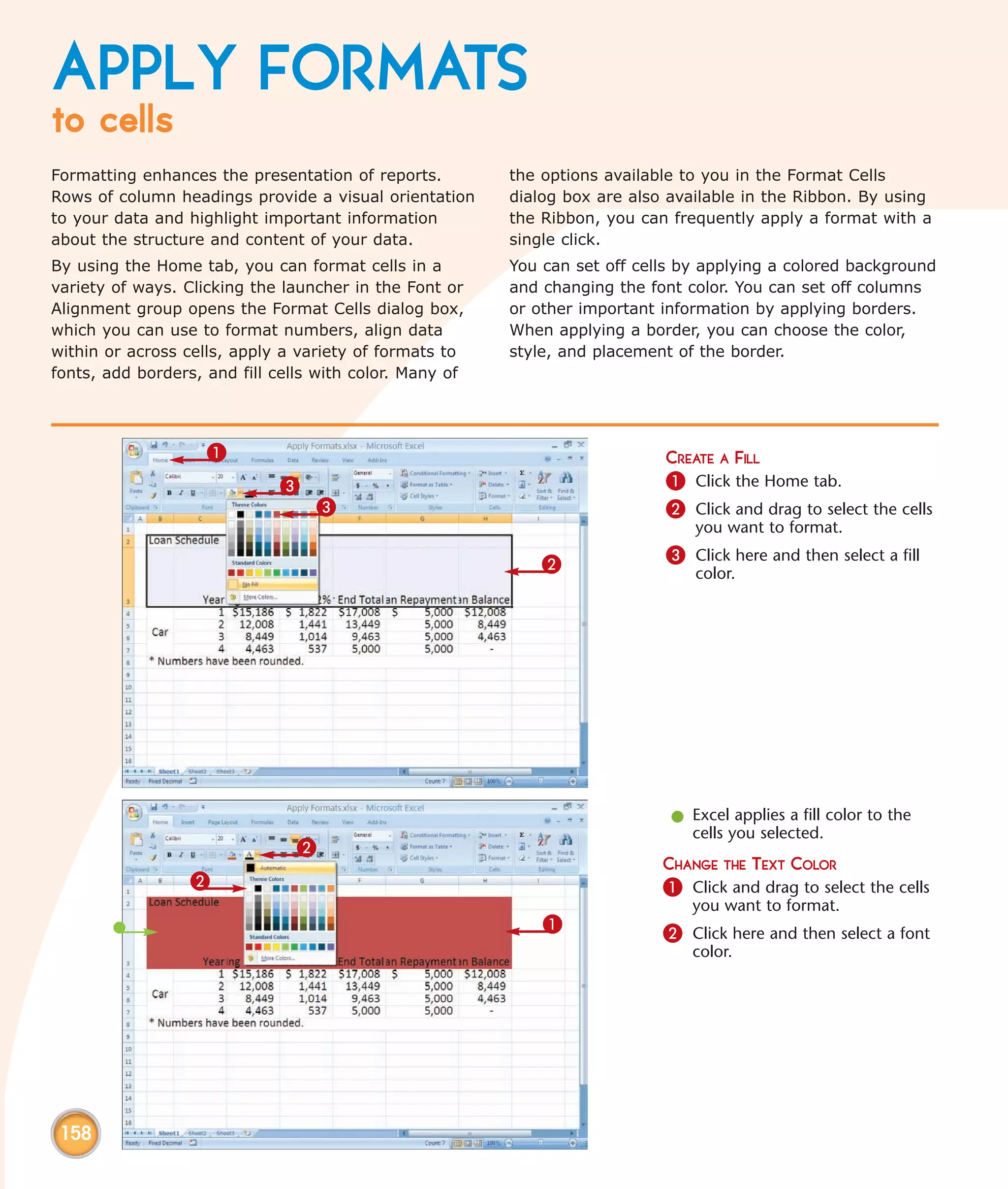 APPLY FORMATS
to cells
Formatting enhances the presentation of reports.         the options available to you in the Format Cells
Rows of column headings provide a visual orientation     dialog box are also available in the Ribbon. By using
to your data and highlight important information         the Ribbon, you can frequently apply a format with a
about the structure and content of your data.            single click.
By using the Home tab, you can format cells in a         You can set off cells by applying a colored background
variety of ways. Clicking the launcher in the Font or    and changing the font color. You can set off columns
Alignment group opens the Format Cells dialog box,       or other important information by applying borders.
which you can use to format numbers, align data          When applying a border, you can choose the color,
within or across cells, apply a variety of formats to    style, and placement of the border.
fonts, add borders, and fill cells with color. Many of




                    1                                                       CREATE A FILL
                             3                                              1 Click the Home tab.
                                  3                                         2 Click and drag to select the cells
                                                                                you want to format.

                                                             2              3 Click here and then select a fill
                                                                                color.




                                                                             l Excel applies a fill color to the
                                                                               cells you selected.
                                2
                                                                            CHANGE THE TEXT COLOR
                  2                                                         1 Click and drag to select the cells
                                                                                you want to format.
                                                             1              2 Click here and then select a font
                                                                                color.




 158
 