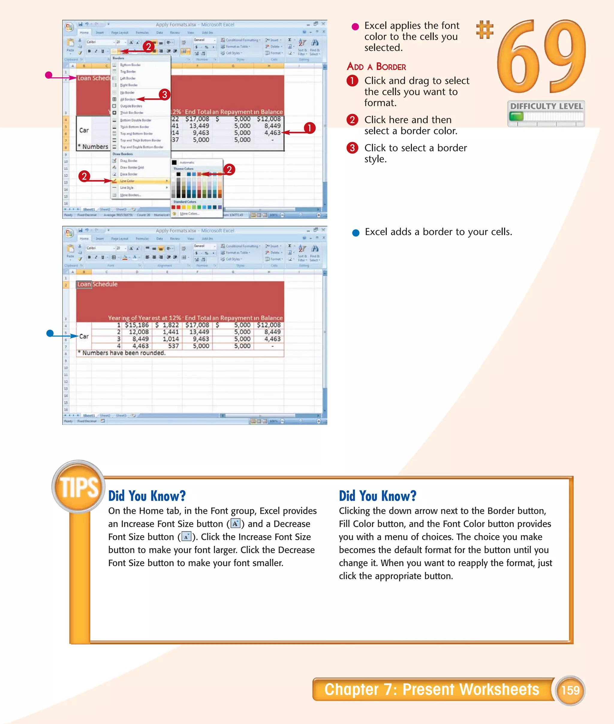 l Excel applies the font
                                                                color to the cells you
            2                                                   selected.
                                                            ADD A BORDER
                                                            1 Click and drag to select
                3                                                the cells you want to
                                                                 format.
                                                            2 Click here and then
                                                   1             select a border color.
                                                            3 Click to select a border
                                                                 style.
                                2
2



                                                              l Excel adds a border to your cells.




    Did You Know?                                          Did You Know?
    On the Home tab, in the Font group, Excel provides     Clicking the down arrow next to the Border button,
    an Increase Font Size button ( ) and a Decrease        Fill Color button, and the Font Color button provides
    Font Size button ( ). Click the Increase Font Size     you with a menu of choices. The choice you make
    button to make your font larger. Click the Decrease    becomes the default format for the button until you
    Font Size button to make your font smaller.            change it. When you want to reapply the format, just
                                                           click the appropriate button.




                                                          Chapter 7: Present Worksheets                            159
 