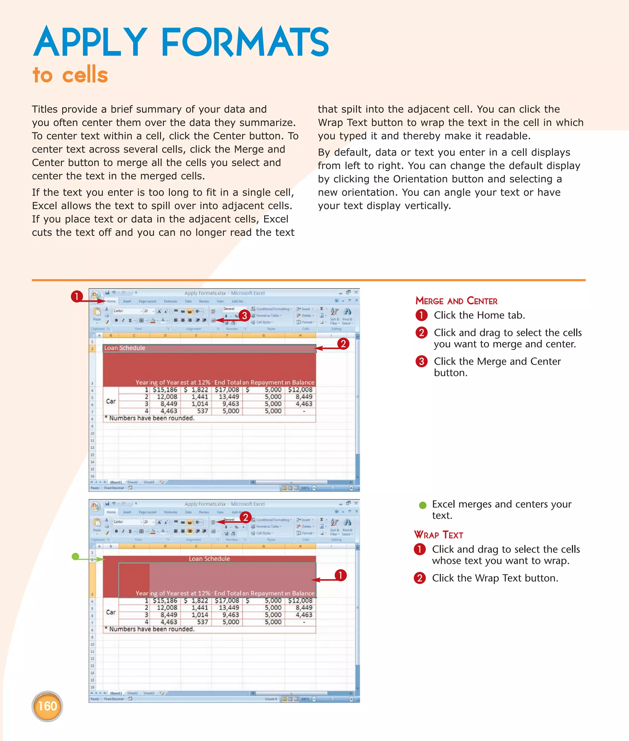 APPLY FORMATS
to cells
Titles provide a brief summary of your data and              that spilt into the adjacent cell. You can click the
you often center them over the data they summarize.          Wrap Text button to wrap the text in the cell in which
To center text within a cell, click the Center button. To    you typed it and thereby make it readable.
center text across several cells, click the Merge and        By default, data or text you enter in a cell displays
Center button to merge all the cells you select and          from left to right. You can change the default display
center the text in the merged cells.                         by clicking the Orientation button and selecting a
If the text you enter is too long to fit in a single cell,   new orientation. You can angle your text or have
Excel allows the text to spill over into adjacent cells.     your text display vertically.
If you place text or data in the adjacent cells, Excel
cuts the text off and you can no longer read the text




        1                                                                        MERGE AND CENTER
                                             3                                   1 Click the Home tab.
                                                                                 2 Click and drag to select the cells
                                                                2                   you want to merge and center.
                                                                                 3 Click the Merge and Center
                                                                                    button.




                                                                                 l Excel merges and centers your
                                             2                                     text.
                                                                                WRAP TEXT
                                                                                1 Click and drag to select the cells
                                                                                    whose text you want to wrap.
                                                                1               2 Click the Wrap Text button.




 160
 