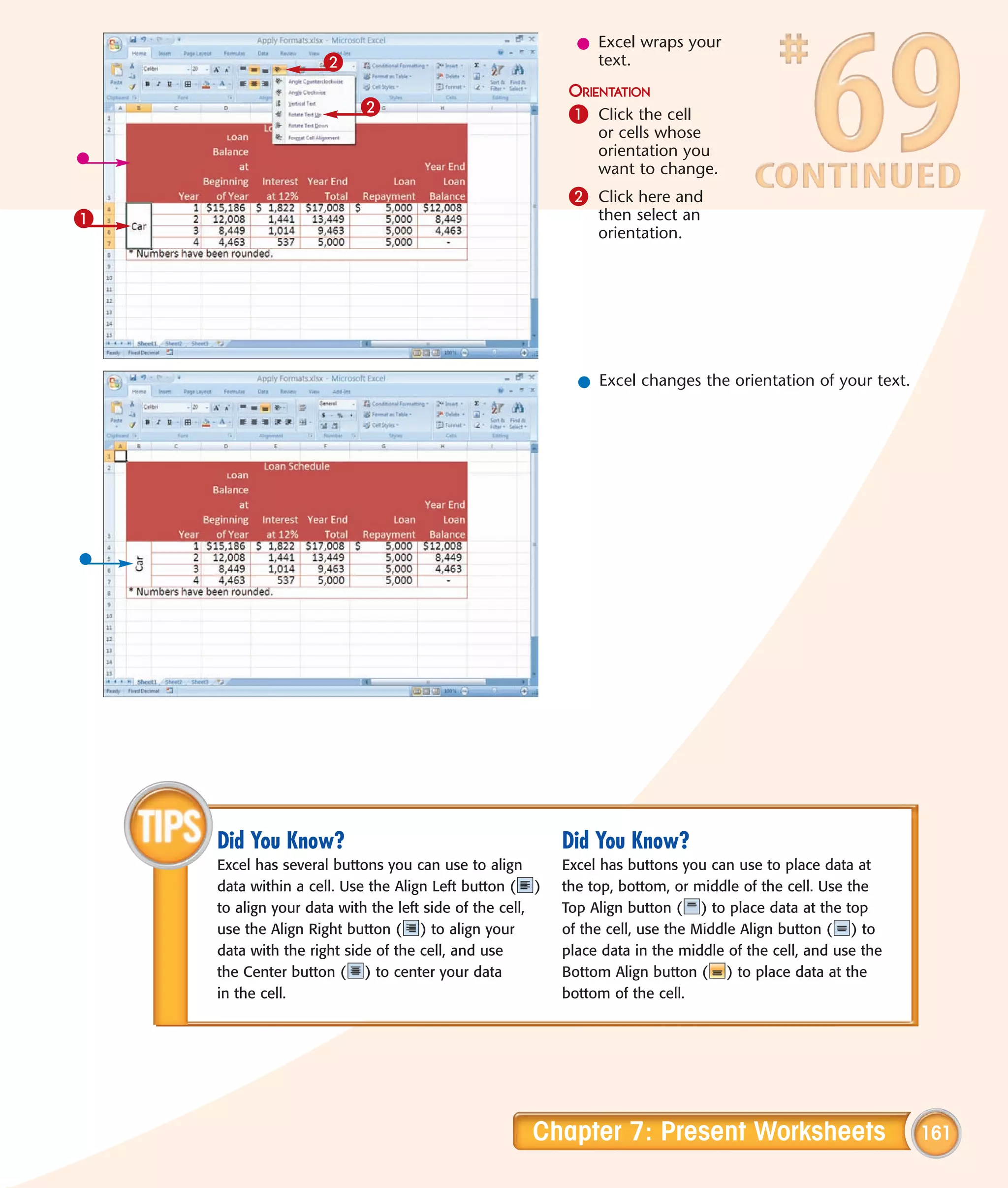 l Excel wraps your
                    2                                        text.
                                                          ORIENTATION
                          2                               1 Click the cell
                                                              or cells whose
                                                              orientation you
                                                              want to change.
                                                          2 Click here and
1                                                             then select an
                                                              orientation.




                                                           l Excel changes the orientation of your text.




    Did You Know?                                        Did You Know?
    Excel has several buttons you can use to align       Excel has buttons you can use to place data at
    data within a cell. Use the Align Left button ( )    the top, bottom, or middle of the cell. Use the
    to align your data with the left side of the cell,   Top Align button ( ) to place data at the top
    use the Align Right button ( ) to align your         of the cell, use the Middle Align button ( ) to
    data with the right side of the cell, and use        place data in the middle of the cell, and use the
    the Center button ( ) to center your data            Bottom Align button ( ) to place data at the
    in the cell.                                         bottom of the cell.




                                                    Chapter 7: Present Worksheets                            161
 